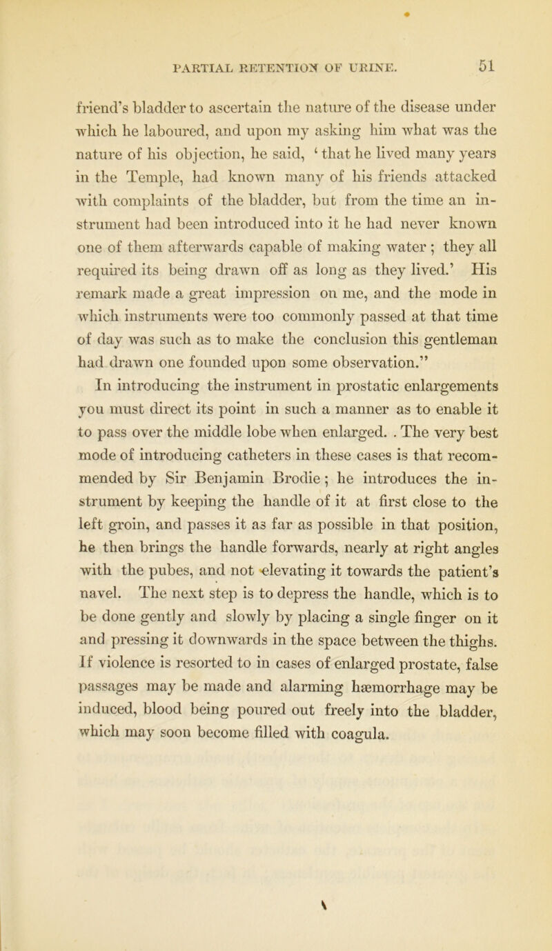 friend’s bladder to ascertain the nature of the disease under which he laboured, and upon my asking him what was the nature of his objection, he said, ‘ that he lived many years in the Temple, had known many of his friends attacked with complaints of the bladder, but from the time an in- strument had been introduced into it he had never known one of them afterwards capable of making water ; they all required its being drawn off as long as they lived.’ His remark made a great impression on me, and the mode in which instruments were too commonly passed at that time of day was such as to make the conclusion this gentleman had drawn one founded upon some observation.” In introducing the instrument in prostatic enlargements you must direct its point in such a manner as to enable it to pass over the middle lobe when enlarged. . The very best mode of introducing catheters in these cases is that recom- mended by Sir Benjamin Brodie; he introduces the in- strument by keeping the handle of it at first close to the left groin, and passes it as far as possible in that position, he then brings the handle forwards, nearly at right angles with the pubes, and not elevating it towards the patient’s navel. The next step is to depress the handle, which is to be done gently and slowly by placing a single finger on it and pressing it downwards in the space between the thighs. If violence is resorted to in cases of enlarged prostate, false passages may be made and alarming haemorrhage may be induced, blood being poured out freely into the bladder, which may soon become filled with coagula. V