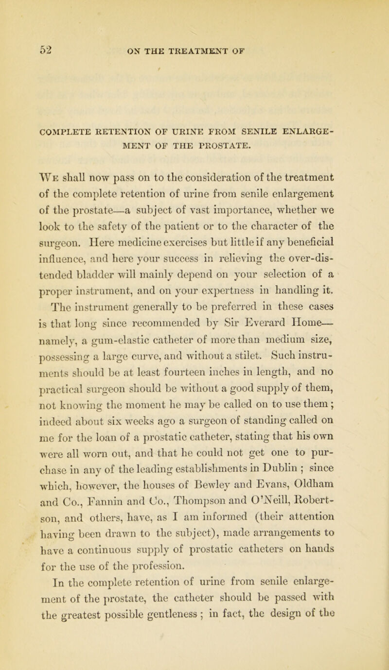 COMPLETE RETENTION OF URINE FROM SENILE ENLARGE- MENT OF THE PROSTATE. We shall now pass on to the consideration of the treatment of the complete retention of urine from senile enlargement of the prostate—a subject of vast importance, whether we look to the safety of the patient or to the character of the surgeon. Here medicine exercises but little if any beneficial influence, and here your success in relieving the over-dis- tended bladder will mainly depend on your selection of a proper instrument, and on your expertness in handling it. The instrument generally to be preferred in these cases is that long since recommended by Sir Everard Home— namely, a gum-elastic catheter of more than medium size, possessing a large curve, and without a stilet. Such instru- ments should be at least fourteen inches in length, and no practical surgeon should be without a good supply of them, not knowing the moment he may be called on to use them ; indeed about six weeks ago a surgeon of standing called on me for the loan of a prostatic catheter, stating that his own were all worn out, and that he could not get one to pur- chase in any of the leading establishments in Dublin ; since which, however, the houses of Bewley and Evans, Oldham and Co., Fannin and Co., Thompson and O’Neill, Bobert- son, and others, have, as I am informed (their attention having been drawn to the subject), made arrangements to have a continuous supply of prostatic catheters on hands for the use of the profession. In the complete retention of urine, from senile enlarge- ment of the prostate, the catheter should be passed with the greatest possible gentleness ; in fact, the design of the