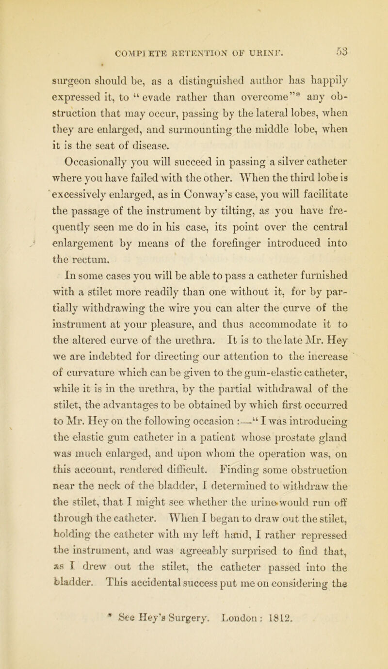 surgeon should be, as a distinguished author has happily expressed it, to “evade rather than overcome”* any ob- struction that may occur, passing by the lateral lobes, when they are enlarged, and surmounting the middle lobe, when it is the seat of disease. Occasionally you will succeed in passing a silver catheter where you have failed with the other. When the third lobe is excessively enlarged, as in Conway’s case, you will facilitate the passage of the instrument by tilting, as you have fre- quently seen me do in his case, its point over the central enlargement by means of the forefinger introduced into the rectum. In some cases you will be able to pass a catheter furnished with a stilet more readily than one without it, for by par- tially withdrawing the wire you can alter the curve of the instrument at your pleasure, and thus accommodate it to the altered curve of the urethra. It is to the late Mr. Hey we are indebted for direction; our attention to the increase of curvature which can be given to the gum-elastic catheter, while it is in the urethra, by the partial withdraAval of the stilet, the advantages to be obtained by which first occurred to Mr. Hey on the following occasion :—“ I was introducing the elastic gum catheter in a patient whose prostate gland was much enlarged, and upon whom the operation was, on this account, rendered difficult. Finding some obstruction near the neck of the bladder, I determined to withdraw the the stilet, that I might see whether the urines would run off through the catheter. When I began to draw out the stilet, holding the catheter with my left hand, I rather repressed the instrument, and was agreeably surprised to find that, &s I drew out the stilet, the catheter passed into the bladder. This accidental success put me on considering the See Key's Surgery. London: 1812.