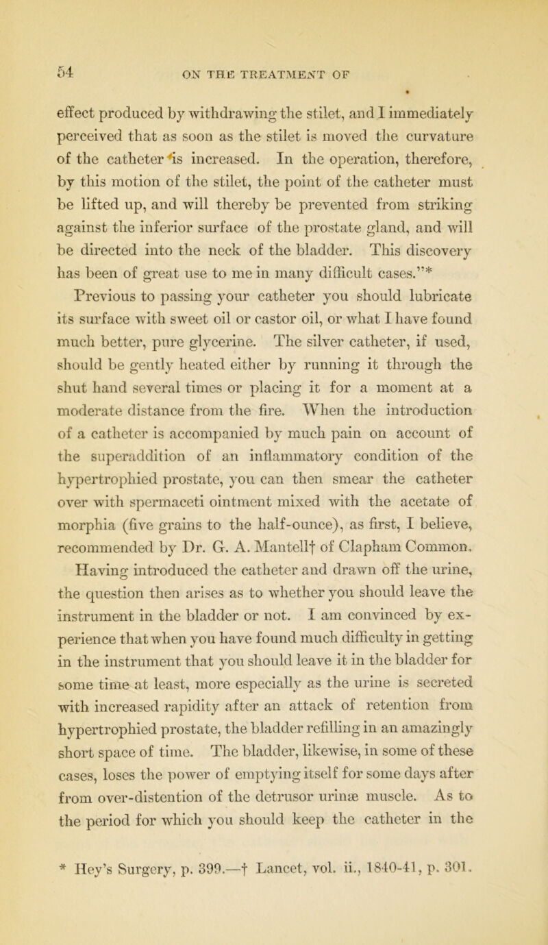 effect produced by withdrawing the stilet, and I immediately perceived that as soon as the stilet is moved the curvature of the catheter 'is increased. In the operation, therefore, by this motion of the stilet, the point of the catheter must be lifted up, and will thereby be prevented from striking against the inferior surface of the prostate gland, and will be directed into the neck of the bladder. This discovery has been of great use to me in many difficult cases.’'* Previous to passing your catheter you should lubricate its surface with sweet oil or castor oil, or what I have found much better, pure glycerine. The silver catheter, if used, should be gently heated either by running it through the shut hand several times or placing it for a moment at a moderate distance from the fire. When the introduction of a catheter is accompanied by much pain on account of the superaddition of an inflammatory condition of the hypertrophied prostate, you can then smear the catheter over with spermaceti ointment mixed with the acetate of morphia (five grains to the half-ounce), as first, I believe, recommended by Dr. G. A. Mantellf of Clapham Common. Having introduced the catheter and drawn off the urine, the cpiestion then arises as to whether you should leave the instrument in the bladder or not. I am convinced by ex- perience that when you have found much difficulty in getting in the instrument that you should leave it in the bladder for some time at least, more especially as the urine is secreted with increased rapidity after an attack of retention from hypertrophied prostate, the bladder refilling in an amazingly short space of time. The bladder, likewise, in some of these cases, loses the power of emptying itself for some days after from over-distention of the detrusor urinse muscle. As to the period for which you should keep the catheter in the * Hey’s Surgery, p. 399.—f Lancet, vol. ii,, 1840-41, p. 301.