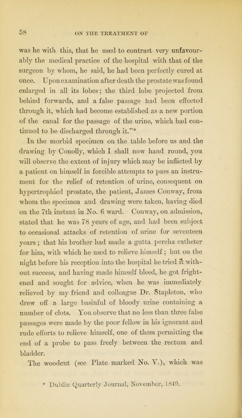 was lie with this, that he used to contrast very unfavour- ably the medical practice of the hospital with that of the surgeon by whom, he said, he had been perfectly cured at once. U pon examination after death the prostate was found enlarged in all its lobes; the third lobe projected from behind forwards, and a false passage had been effected through it, which had become established as a new portion of the canal for the passage of the urine, which had con- tinued to be discharged through it.”* In the morbid specimen on the table before us and the drawing by Conolly, which I shall now hand round, you will observe the extent of injury which may be inflicted by a patient on himself in forcible attempts to pass an instru- ment for the relief of retention of urine, consequent on hypertrophied prostate, the patient, James Conway, from whom the specimen and drawing were taken, having died on the 7th instant in No. 6 ward. Conway, on admission, stated that he was 78 years of age, and had been subject to occasional attacks of retention of urine for seventeen years ; that his brother had made a gutta percha catheter for him, with which he used to relieve himself ; but on the night before his reception into the hospital he tried with- out success, and having made himself bleed, he got fright- ened and sought for advice, when he was immediately relieved by my friend and colleague Dr. Stapleton, who drew off a large basinful of bloody urine containing a number of clots. You observe that no less than three false passages were made by the poor fellow in his ignorant and rude efforts to relieve himself, one of them permitting the end of a probe to pass freely between the rectum and bladder. The woodcut (see Plate marked No. V.), which was