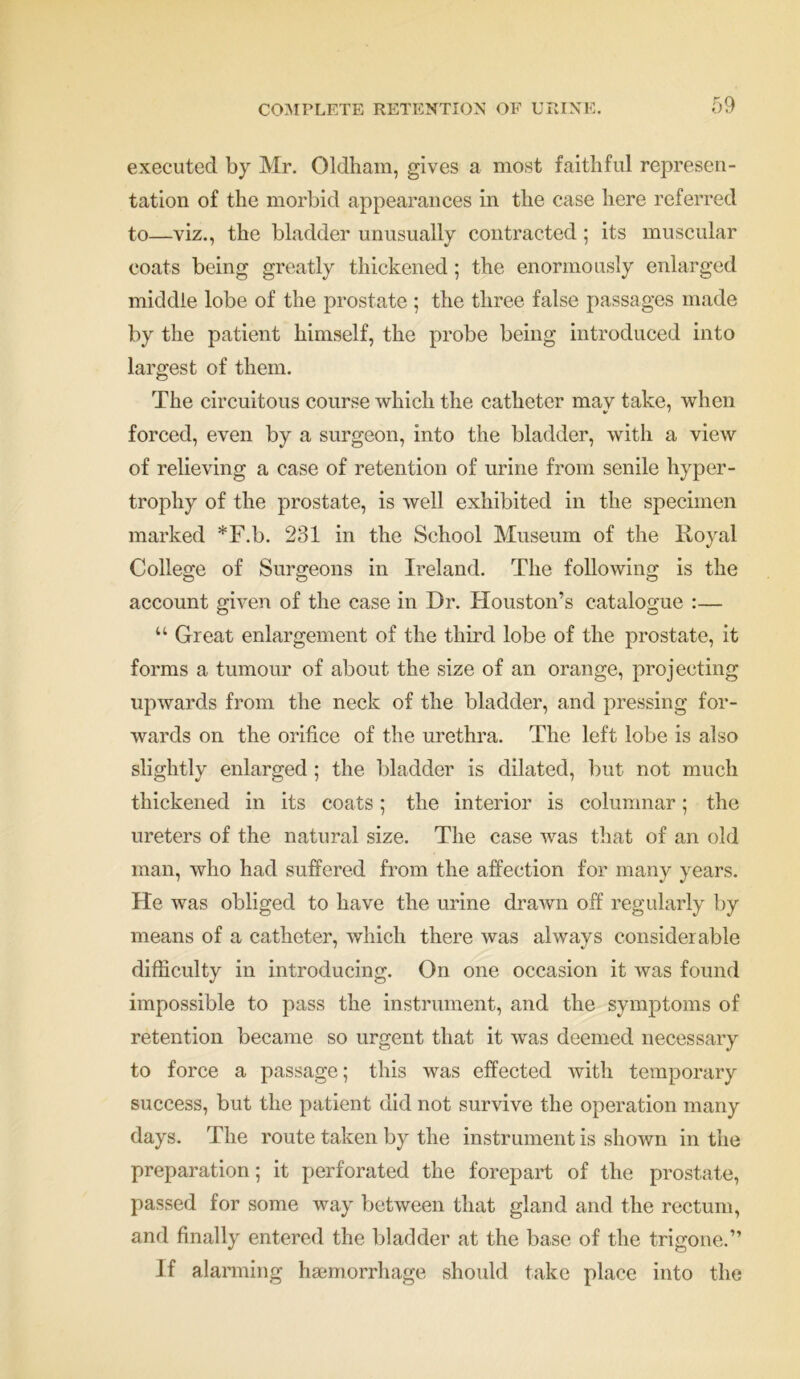 executed by Mr. Oldham, gives a most faithful represen- tation of the morbid appearances in the case here referred to—viz., the bladder unusually contracted ; its muscular coats being greatly thickened; the enormously enlarged middle lobe of the prostate ; the three false passages made by the patient himself, the probe being introduced into largest of them. The circuitous course which the catheter mav take, when forced, even by a surgeon, into the bladder, with a view of relieving a case of retention of urine from senile hyper- trophy of the prostate, is well exhibited in the specimen marked *F.b. 231 in the School Museum of the Royal College of Surgeons in Ireland. The following is the account given of the case in Dr. Houston’s catalogue :— “ Great enlargement of the third lobe of the prostate, it forms a tumour of about the size of an orange, projecting upwards from the neck of the bladder, and pressing for- wards on the orifice of the urethra. The left lobe is also slightly enlarged ; the bladder is dilated, but not much thickened in its coats; the interior is columnar; the ureters of the natural size. The case was that of an old man, who had suffered from the affection for many years. He was obliged to have the urine drawn off regularly by means of a catheter, which there was always considerable difficulty in introducing. On one occasion it was found impossible to pass the instrument, and the symptoms of retention became so urgent that it was deemed necessary to force a passage; this was effected with temporary success, but the patient did not survive the operation many days. The route taken by the instrument is shown in the preparation; it perforated the forepart of the prostate, passed for some way between that gland and the rectum, and finally entered the bladder at the base of the trigone.” If alarming haemorrhage should take place into the