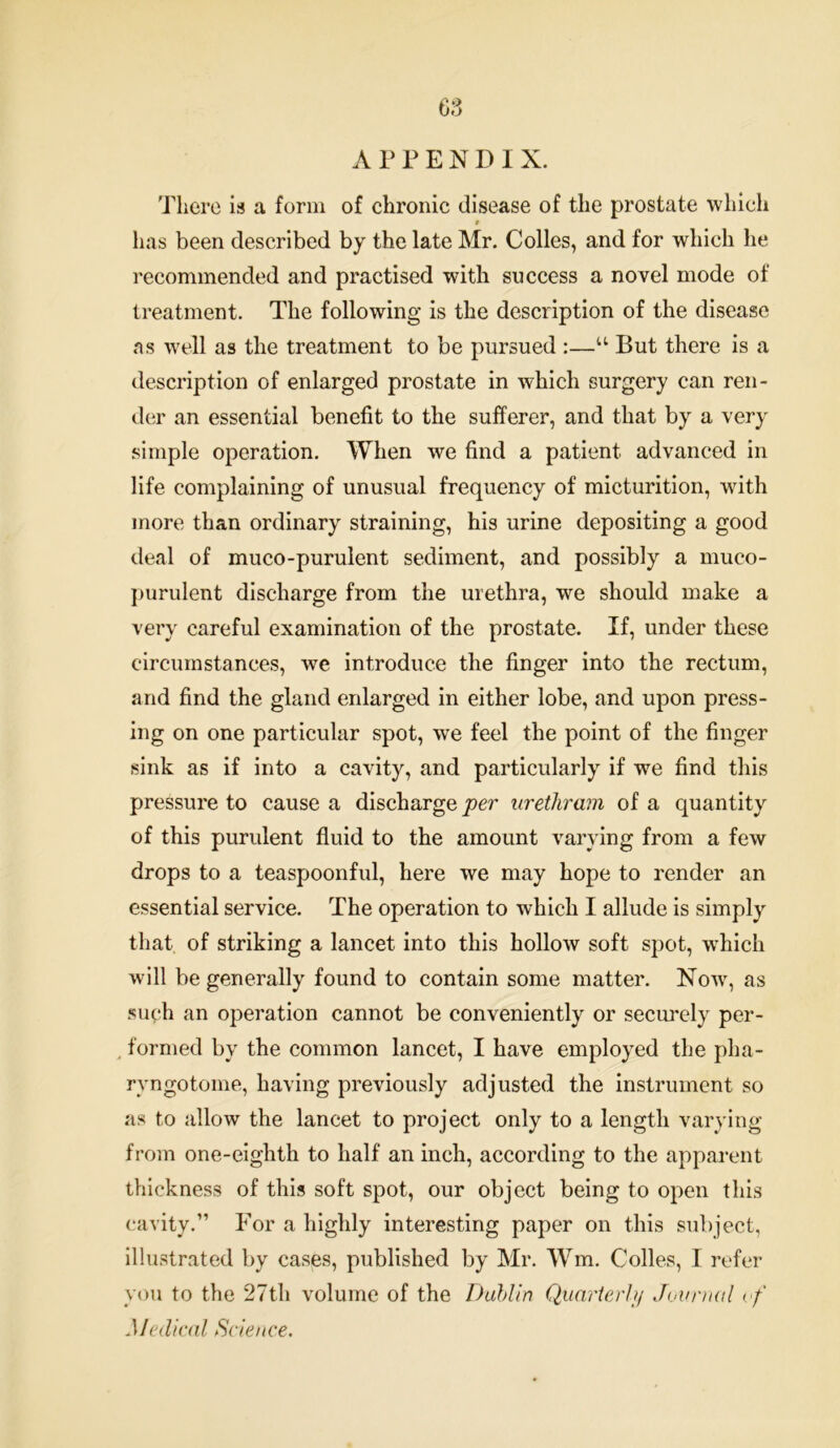 APPENDIX. There is a form of chronic disease of the prostate which has been described by the late Mr. Colles, and for which he recommended and practised with success a novel mode of treatment. The following is the description of the disease as well as the treatment to be pursued :—u But there is a description of enlarged prostate in which surgery can ren- der an essential benefit to the sufferer, and that by a very simple operation. When we find a patient advanced in life complaining of unusual frequency of micturition, with more than ordinary straining, his urine depositing a good deal of muco-purulent sediment, and possibly a muco- purulent discharge from the urethra, we should make a very careful examination of the prostate. If, under these circumstances, we introduce the finger into the rectum, arid find the gland enlarged in either lobe, and upon press- ing on one particular spot, we feel the point of the finger sink as if into a cavity, and particularly if we find this pressure to cause a discharge per urethram of a quantity of this purulent fluid to the amount varying from a few drops to a teaspoonful, here we may hope to render an essential service. The operation to which I allude is simply that of striking a lancet into this hollow soft spot, which will be generally found to contain some matter. Now, as such an operation cannot be conveniently or securely per- formed by the common lancet, I have employed the pha- ryngotoine, having previously adjusted the instrument so as to allow the lancet to project only to a length varying from one-eighth to half an inch, according to the apparent thickness of this soft spot, our object being to open this cavity.” For a highly interesting paper on this subject, illustrated by cases, published by Mr. Wm. Colies, I refer you to the 27th volume of the Dublin Quarterly Journal of Medical Science.