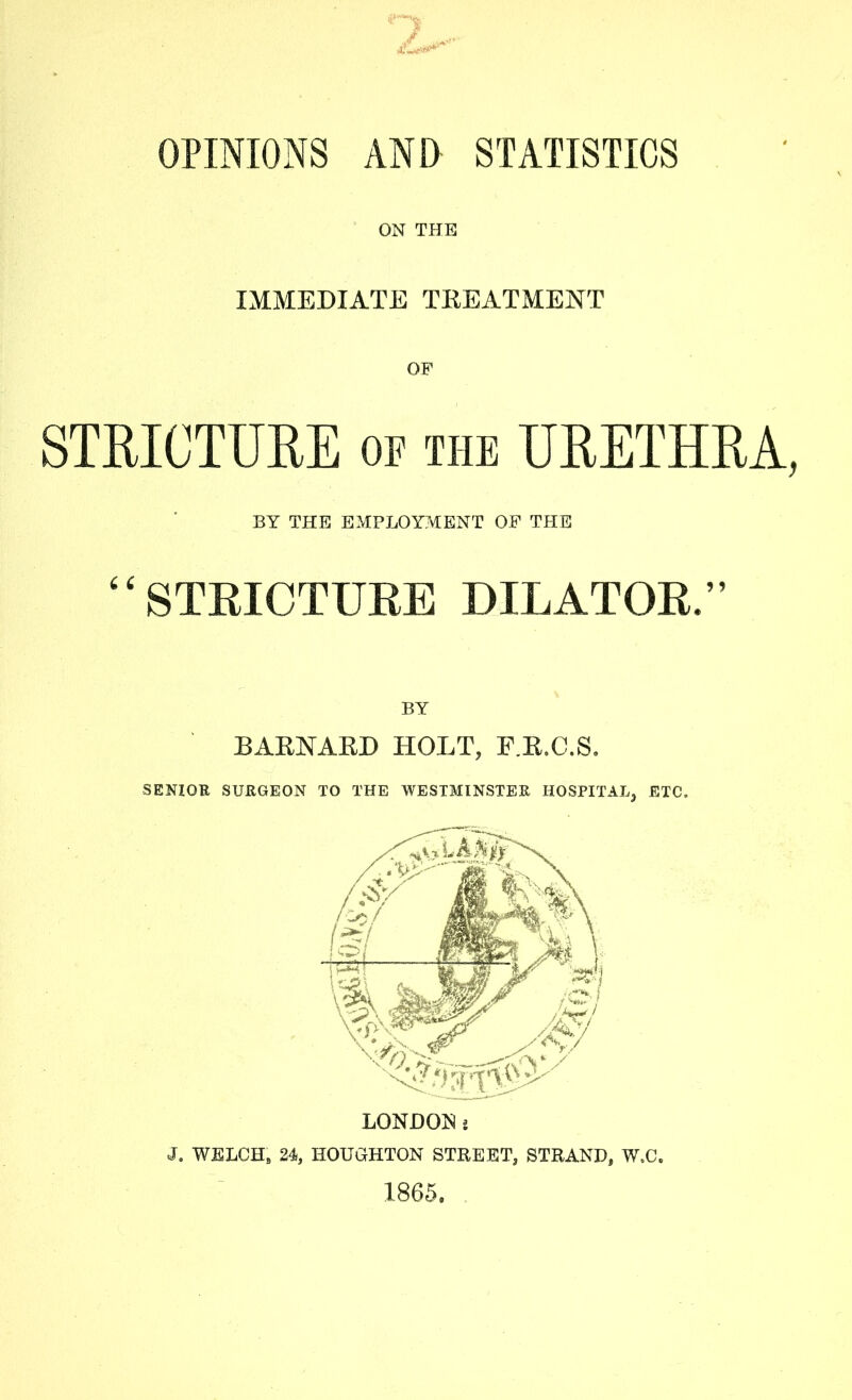 OPINIONS AND STATISTICS ON THE IMMEDIATE TREATMENT OP STRICTURE of the URETHRA, BY THE EMPLOYMENT OF THE STRICTURE DILATOR,” BY BARNARD HOLT, F.R.C.S. SENIOR SURGEON TO THE WESTMINSTER HOSPITAL, ETC, J. WELCH, 24, HOUGHTON STREET, STRAND, W.C. 1865.