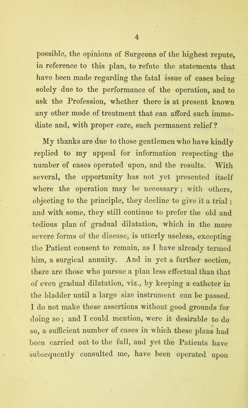 possible, the opinions of Surgeons of the highest repute, in reference to this plan, to refute the statements that have been made regarding the fatal issue of cases being solely due to the performance of the operation, and to ask the Profession, whether there is at present known any other mode of treatment that can afford such imme- diate and, with proper care, such permanent relief ? My thanks are due to those gentlemen who have kindly replied to my appeal for information respecting the number of cases operated upon, and the results. With several, the opportunity has not yet presented itself where the operation may be necessary; with others, objecting to the principle, they decline to give it a trial; and with some, they still continue to prefer the old and tedious plan of gradual dilatation, which in the more severe forms of the disease, is utterly useless, excepting the Patient consent to remain, as I have already termed him, a surgical annuity. And in yet a further section, there are those who pursue a plan less effectual than that - . : of even gradual dilatation, viz., by keeping a catheter in the bladder until a large size instrument can be passed. I do not make these assertions without good grounds for doing so; and I could mention, were it desirable to do so, a sufficient number of cases in which these plans had been carried out to the full, and yet the Patients have subsequently consulted me, have been operated upon