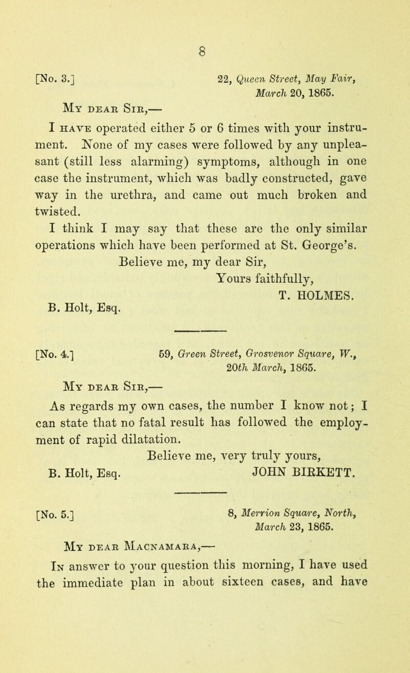 [No. 3.] 22, Queen Street, May Fair, March 20, 1865. My dear Sir,— I have operated either 5 or 6 times with your instru- ment. ISTone of my cases were followed by any unplea- sant (still less alarming) symptoms, although in one case the instrument, which was badly constructed, gave way in the urethra, and came out much broken and twisted. I think I may say that these are the only similar operations which have been performed at St. George’s. Believe me, my dear Sir, Yours faithfully, B. Holt, Esq. T. HOLMES. [No. 4.] 59, Green Street, Grosvenor Square, W.9 20th March, 1865. My dear Sir,— As regards my own cases, the number I know not; I can state that no fatal result has followed the employ- ment of rapid dilatation. Believe me, very truly yours, B. Holt, Esq. JOHN BIKKETT. [No. 5.] 8, Merrion Square, North, March 23, 1865. My dear Macnamara,— In answer to your question this morning, I have used the immediate plan in about sixteen cases, and have