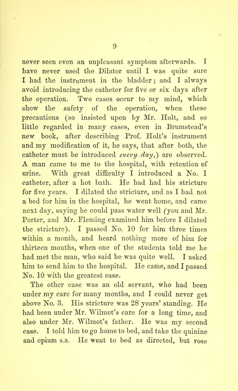 never seen even an unpleasant symptom afterwards. 1 have never used the Dilator until I was quite sure I had the instrument in the bladder; and I always avoid introducing the catheter for five or six days after the operation. Two cases occur to my mind, which show the safety of the operation, when these precautions (so insisted upon by Mr. Holt, and so little regarded in many cases, even in Drumstead’s new book, after describing Prof. Holt’s instrument and my modification of it, he says, that after both, the catheter must be introduced every day,) are observed. A man came to me to the hospital, with retention of urine. With great difficulty I introduced a No. 1 catheter, after a hot bath. He had had his stricture for five years. I dilated the stricture, and as I had not a bed for him in the hospital, he went home, and came next day, saying he could pass water well ('you and Mr. Porter, and Mr. Fleming examined him before I dilated the stricture). I passed No. 10 for him three times within a month, and heard nothing more of him for thirteen months, when one of the students told me he had met the man, who said he was quite well. I asked him to send him to the hospital. He came, and I passed No. 10 with the greatest ease. The other case was an old servant, who had been under my care for many months, and I could never get above No. 3. His stricture was 28 years’ standing. He had been under Mr. Wilmot’s care for a long time, and also under Mr. Wilmot’s father. He was my second case. I told him to go home to bed, and take the quinine and opium s.a. He went to bed as directed, but rose