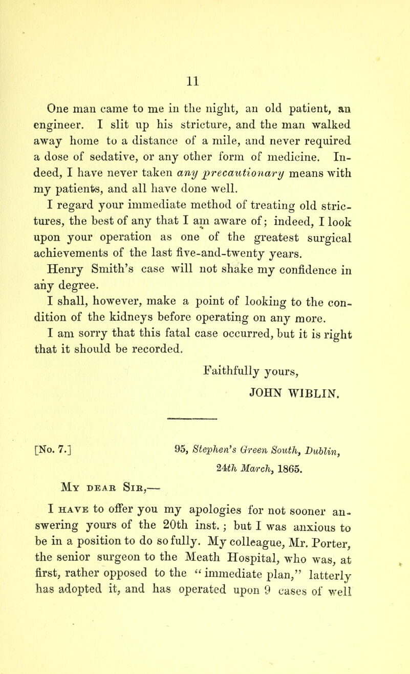 One man came to me in the night, an old patient, an engineer. I slit up his stricture, and the man walked away home to a distance of a mile, and never required a dose of sedative, or any other form of medicine. In- deed, I have never taken any precautionary means with my patients, and all have done well. I regard your immediate method of treating old stric- tures, the best of any that I am aware of; indeed, I look upon your operation as one of the greatest surgical achievements of the last live-and-twenty years. Henry Smith’s case will not shake my confidence in any degree. I shall, however, make a point of looking to the con- dition of the kidneys before operating on any more. I am sorry that this fatal case occurred, but it is right that it should be recorded. Faithfully yours, JOHN WIBL1N, [No. 7.] 95, Stephen's Green South, Dublin, 24th March, 1865. My dear Sir,— I HAVE to offer you my apologies for not sooner an- swering yours of the 20th inst.; but I was anxious to be in a position to do so fully. My colleague, Mr. Porter, the senior surgeon to the Meath Hospital, who was, at first, rather opposed to the “ immediate plan,” latterly has adopted it, and has operated upon 9 cases of well