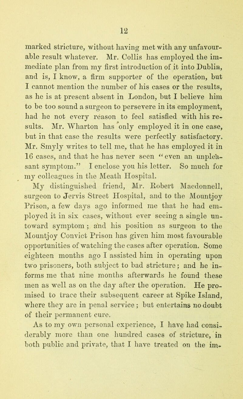 marked stricture, without having met with any unfavour- able result whatever. Mr. Collis has employed the im- mediate plan from my first introduction of it into Dublin, and is, I know, a firm supporter of the operation, but I cannot mention the number of his cases or the results, as he is at present absent in London, but I believe him to be too sound a surgeon to persevere in its employment, had he not every reason to feel satisfied with his re- suits. Mr. Wharton has only employed it in one case, but in that case the results were perfectly satisfactory. Mr. Smyly writes to tell me, that he has employed it in 16 cases, and that he has never seen “even an unplea- sant symptom.7’ I enclose you his letter. So much for my colleagues in the Meath Hospital. My distinguished friend, Mr. Hobert Macdonnell, surgeon to Jervis Street Hospital, and to the Mountjoy Prison, a few days ago informed me that he had em- ployed it in six cases, without ever seeing a single un- toward symptom ; and his position as surgeon to the Mountjoy Convict Prison has given him most favourable opportunities of watching the cases after operation. Some eighteen months ago I assisted him in operating upon two prisoners, both subject to bad stricture; and he in- forms me that nine months afterwards he found these men as well as on the day after the operation. He pro- mised to trace their subsequent career at Spike Island, where they are in penal service; but entertains no doubt of their permanent cure. As to my own personal experience, I have had consi- derably more than one hundred cases of stricture, in both public and private, that I have treated on the im-