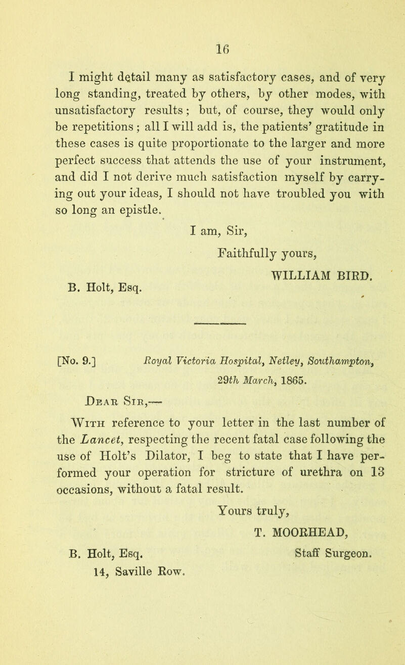 I might detail many as satisfactory cases, and of very long standing, treated by others, by other modes, with unsatisfactory results; but, of course, they would only be repetitions ; all I will add is, the patients’ gratitude in these cases is quite proportionate to the larger and more perfect success that attends the use of your instrument, and did I not derive much satisfaction myself by carry- ing out your ideas, I should not have troubled you with so long an epistle. * I am, Sir, Faithfully yours, B. Holt, Esq. WILLIAM BIRD. [No. 9.] Royal Victoria Hospital, Netley, Southampton, 29th March, 1865. Dbau Sib,— With reference to your letter in the last number of the Lancet, respecting the recent fatal case following the use of Holt’s Dilator, I beg to state that I have per- formed your operation for stricture of urethra on 13 occasions, without a fatal result. Yours truly, T. MOORHEAD, B. Holt, Esq. Staff Surgeon. 14, Saville Row.