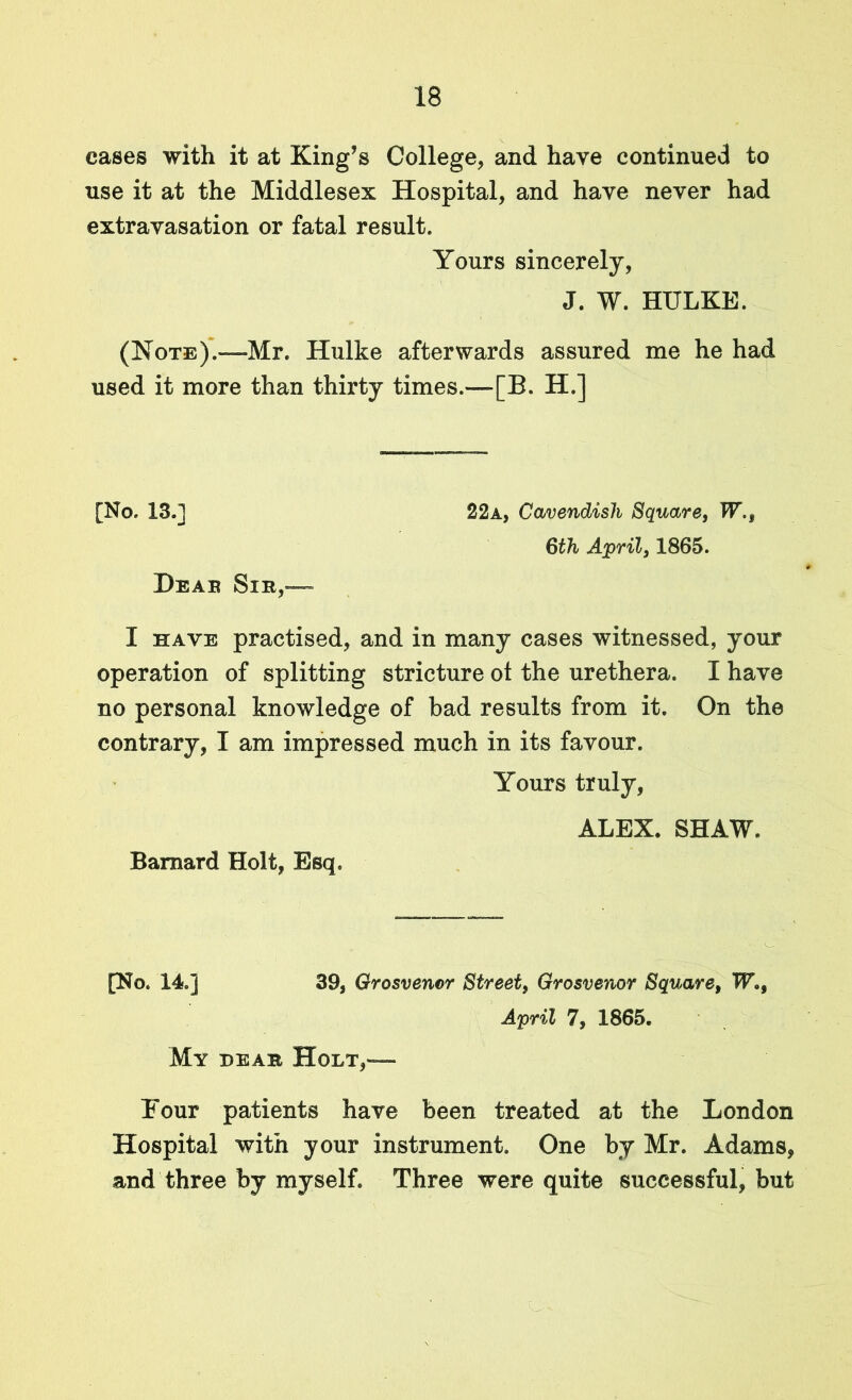 cases with it at King’s College, and have continued to use it at the Middlesex Hospital, and have never had extravasation or fatal result. Yours sincerely, J. W. HULKE. (Note).—Mr. Hulke afterwards assured me he had used it more than thirty times.—[B. H.] [No. 13.] Dear Sir,— 22a, Cavendish Square, W,s 6th April, 1865. I have practised, and in many cases witnessed, your operation of splitting stricture ot the urethera. I have no personal knowledge of bad results from it. On the contrary, I am impressed much in its favour. Yours truly, ALEX. SHAW. Barnard Holt, Esq. [No. 14.] 39, Grosvenor Street, Grosvenor Square, W»9 Mv dear Holt,— April 7, 1865. Hour patients have been treated at the London Hospital with your instrument. One by Mr. Adams, and three by myself. Three were quite successful, but