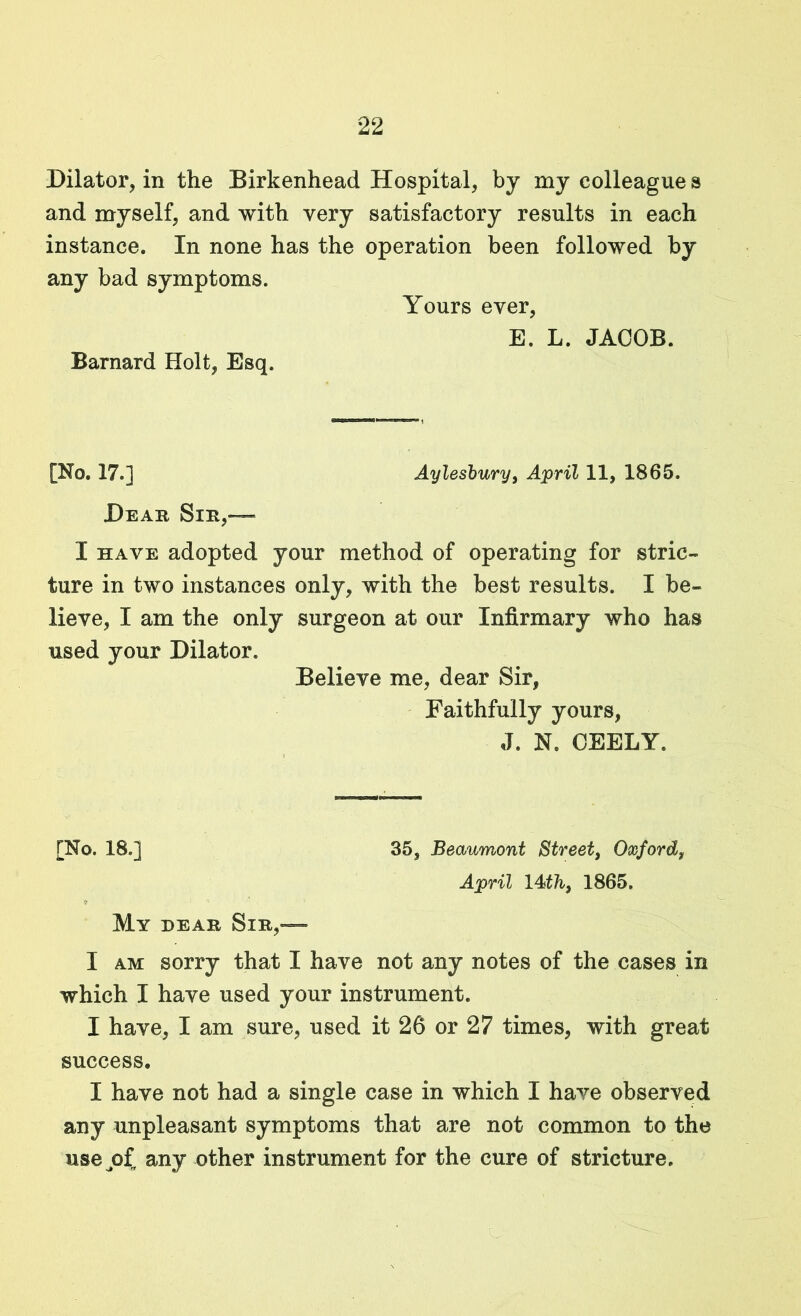 Dilator, in the Birkenhead Hospital, by my colleague s and myself, and with very satisfactory results in each instance. In none has the operation been followed by any bad symptoms. Yours ever, E. L. JACOB. Barnard Holt, Esq. [No. 17.] Aylesbury, April 11, 1865. Dear Sir,— I have adopted your method of operating for stric- ture in two instances only, with the best results. I be- lieve, I am the only surgeon at our Infirmary who has used your Dilator. Believe me, dear Sir, Faithfully yours, J. N. CEELY. [No. 18.] 35, Beaumont Street, Oxford, April 14 th, 1865. ff ' ' , My dear Sir,— I am sorry that I have not any notes of the cases in which I have used your instrument. I have, I am sure, used it 26 or 27 times, with great success. I have not had a single case in which I have observed any unpleasant symptoms that are not common to the usejrf, any other instrument for the cure of stricture.