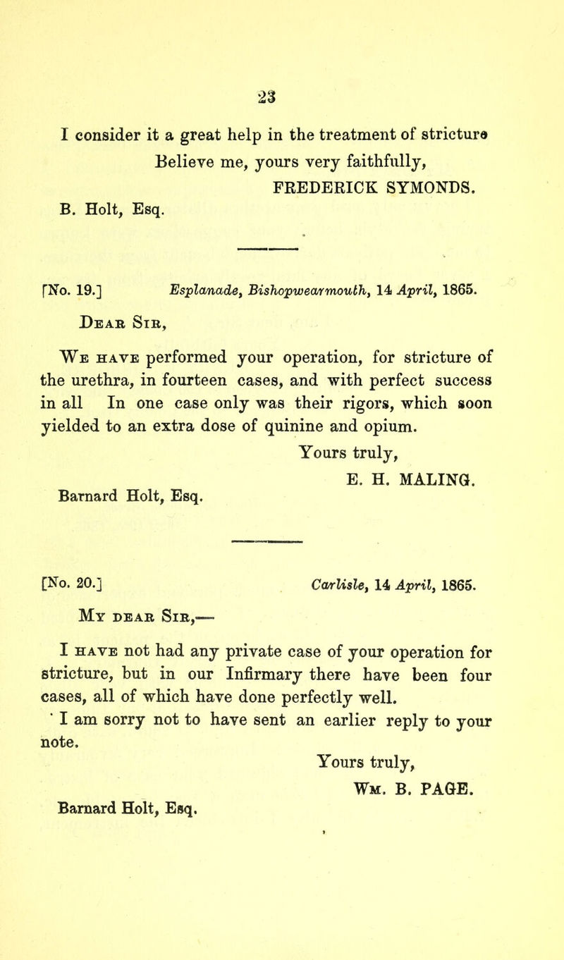 I consider it a great help in the treatment of stricture Believe me, yours very faithfully, FREDERICK SYMONDS. B. Holt, Esq. [No. 19.] Esplanade, Bishopw ear mouth, 14 April, 1865. Rear Sib, We have performed your operation, for stricture of the urethra, in fourteen cases, and with perfect success in all In one case only was their rigors, which soon yielded to an extra dose of quinine and opium. Yours truly, E. H. MALING. Barnard Holt, Esq. [No. 20.] Carlisle, 14 April, 1865. My dear Sib,— I have not had any private case of your operation for stricture, but in our Infirmary there have been four cases, all of which have done perfectly well. ' I am sorry not to have sent an earlier reply to your note. Yours truly, Wm. B. PAGE.