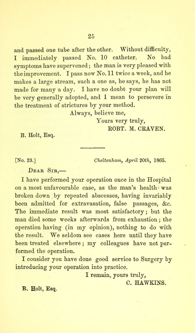 and passed one tube after the other. Without difficulty, I immediately passed No. 10 catheter. No bad symptoms have supervened; the man is very pleased with the improvement. I pass now No. 11 twice a week, and he makes a large stream, such a one as, he says, he has not made for many a day. I have no doubt your plan will be very generally adopted, and 1 mean to persevere in the treatment of strictures by your method. Always, believe me, Yours very truly, ROBT. M. CRAVEN. B. Holt, Esq. [No. 23.] Cheltenham, April 20lh} 1865. Hear Sir,— I have performed your operation once in the Hospital on a most unfavourable case, as the man’s health * was broken down ^by repeated abscesses, having invariably been admitted for extravasation, false passages, &c. The immediate result was most satisfactory; but the man died some weeks afterwards from exhaustion; the operation having (in my opinion), nothing to do with the result. We seldom see cases here until they have been treated elsewhere; my colleagues have not per- formed the operation. I consider you have done good service to Surgery by introducing your operation into practice. I remain, yours truly, 0. HAWKINS. B. Holt, Esq,