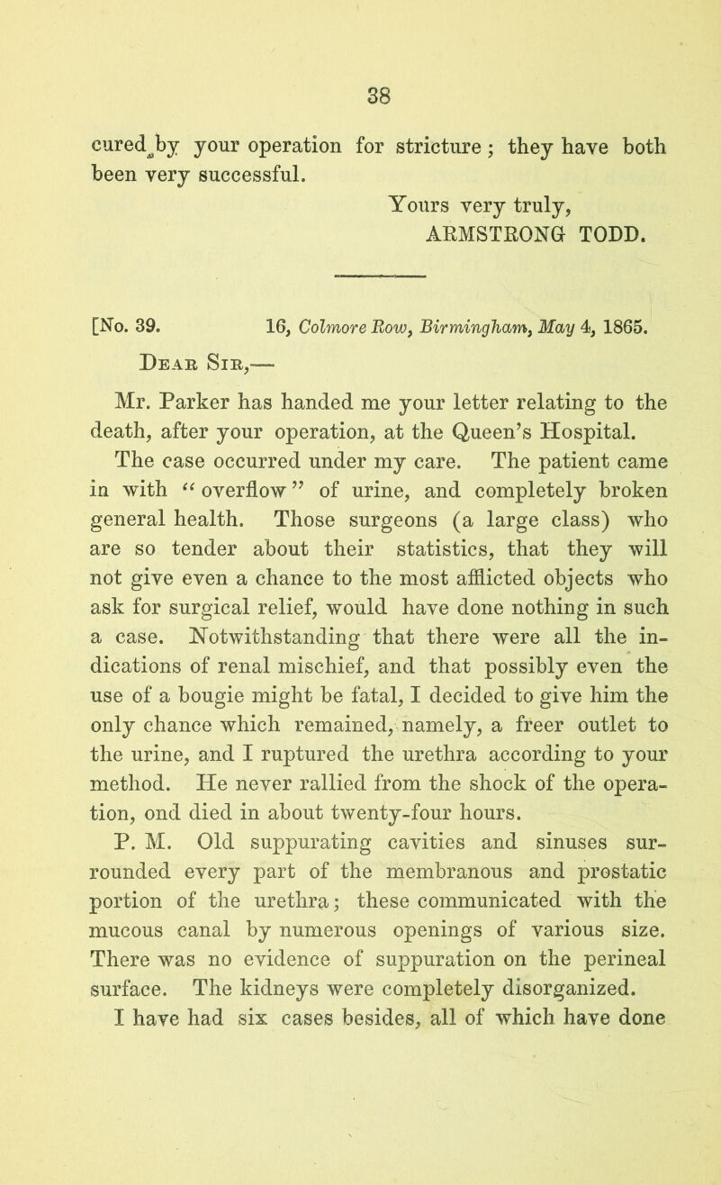 euredby your operation for stricture; they have both been very successful. Yours very truly, ARMSTRONG TODD. [No. 39. 16, Colmore Bow, Birmingham, May 4, 1865. Dear Sir,— Mr. Parker has handed me your letter relating to the death, after your operation, at the Queen’s Hospital. The case occurred under my care. The patient came in with “ overflow ” of urine, and completely broken general health. Those surgeons (a large class) who are so tender about their statistics, that they will not give even a chance to the most afflicted objects who ask for surgical relief, would have done nothing in such a case. Notwithstanding that there were all the in- dications of renal mischief, and that possibly even the use of a bougie might be fatal, I decided to give him the only chance which remained, namely, a freer outlet to the urine, and I ruptured the urethra according to your method. He never rallied from the shock of the opera- tion, ond died in about twenty-four hours. P. M. Old suppurating cavities and sinuses sur- rounded every part of the membranous and prostatic portion of the urethra; these communicated with the mucous canal by numerous openings of various size. There was no evidence of suppuration on the perineal surface. The kidneys were completely disorganized. I have had six cases besides, all of which have done