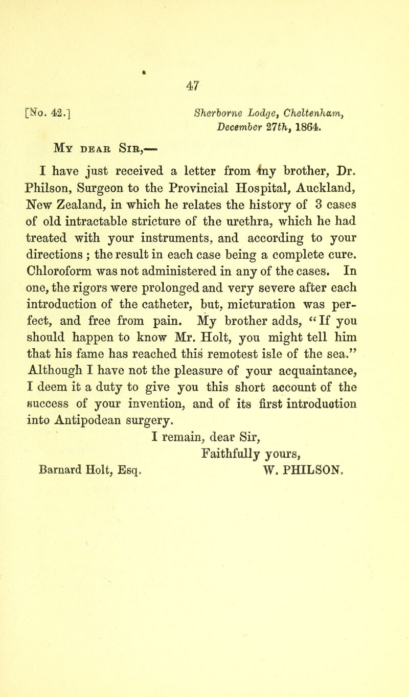 [Ho. 42.] Sherborne Lodge, Cheltenham, December 27th, 1864. My dear Sir,—- I have just received a letter from 4ny brother, Dr. Philson, Surgeon to the Provincial Hospital, Auckland, New Zealand, in which he relates the history of 3 cases of old intractable stricture of the urethra, which he had treated with your instruments, and according to your directions ; the result in each case being a complete cure. Chloroform was not administered in any of the cases. In one, the rigors were prolonged and very severe after each introduction of the catheter, but, micturation was per- fect, and free from pain. My brother adds, “ If you should happen to know Mr. Holt, you might tell him that his fame has reached this remotest isle of the sea.’ Although I have not the pleasure of your acquaintance, I deem it a duty to give you this short account of the success of your invention, and of its first introduction into Antipodean surgery. I remain, dear Sir, Faithfully yours,