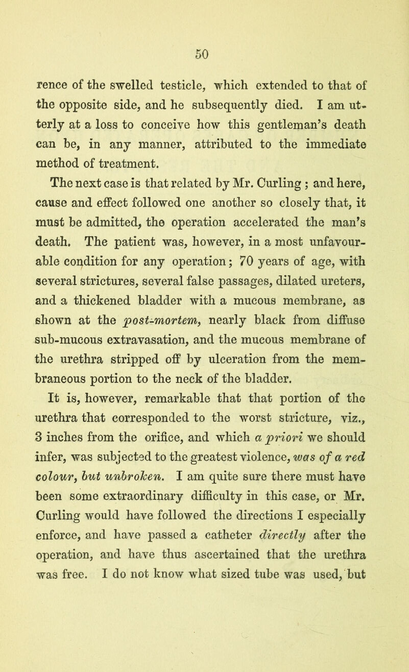 rence of the swelled testicle, which extended to that of the opposite side, and he subsequently died. I am ut- terly at a loss to conceive how this gentleman’s death can be, in any manner, attributed to the immediate method of treatment. The next case is that related by Mr. Curling ; and here, cause and effect followed one another so closely that, it must be admitted, the operation accelerated the man’s death. The patient was, however, in a most unfavour- able condition for any operation; 70 years of age, with several strictures, several false passages, dilated ureters, and a thickened bladder with a mucous membrane, as shown at the post-mortem, nearly black from diffuse sub-mucous extravasation, and the mucous membrane of the urethra stripped off by ulceration from the mem- braneous portion to the neck of the bladder. It is, however, remarkable that that portion of the urethra that corresponded to the worst stricture, viz., 3 inches from the orifice, and which a priori we should infer, was subjected to the greatest violence, was of a red colour, but unbroJcen. I am quite sure there must have been some extraordinary difficulty in this case, or Mr. Curling would have followed the directions I especially enforce, and have passed a catheter directly after the operation, and have thus ascertained that the urethra was free. I do not know what sized tube was used, but