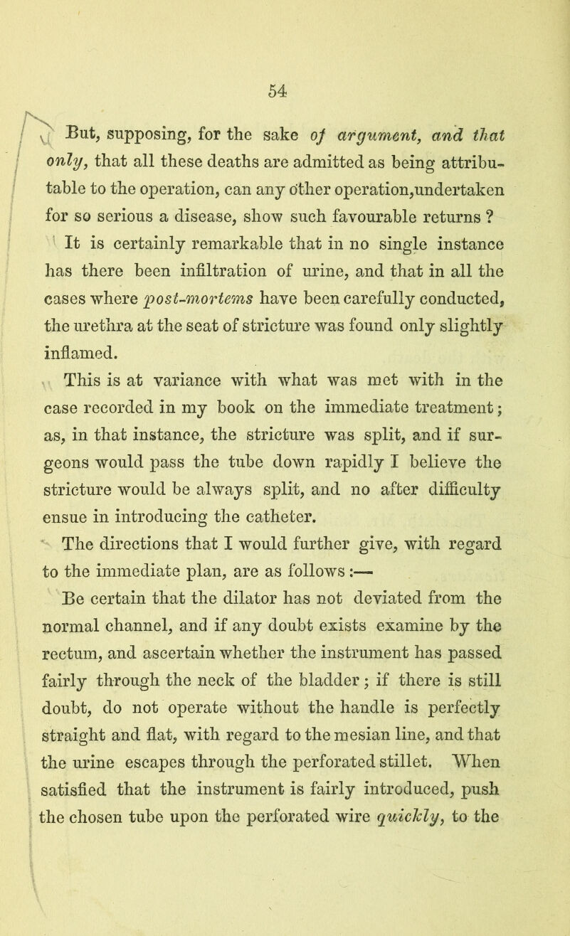 \ But, supposing, for the sake of argument, and that only, that all these deaths are admitted as being attribu- table to the operation, can any other operation,undertaken for so serious a disease, show such favourable returns ? It is certainly remarkable that in no single instance has there been infiltration of urine, and that in all the cases where post-mortems have been carefully conducted, the urethra at the seat of stricture was found only slightly inflamed. This is at variance with what was met with in the case recorded in my book on the immediate treatment; as, in that instance, the stricture was split, and if sur- geons would pass the tube down rapidly I believe the stricture would be always split, and no after difficulty ensue in introducing the catheter. The directions that I would further give, with regard to the immediate plan, are as follows Be certain that the dilator has not deviated from the normal channel, and if any doubt exists examine by the rectum, and ascertain whether the instrument has passed fairly through the neck of the bladder; if there is still doubt, do not operate without the handle is perfectly straight and flat, with regard tothemesian line, and that the urine escapes through the perforated stillet. When satisfied that the instrument is fairly introduced, push the chosen tube upon the perforated wire quickly, to the