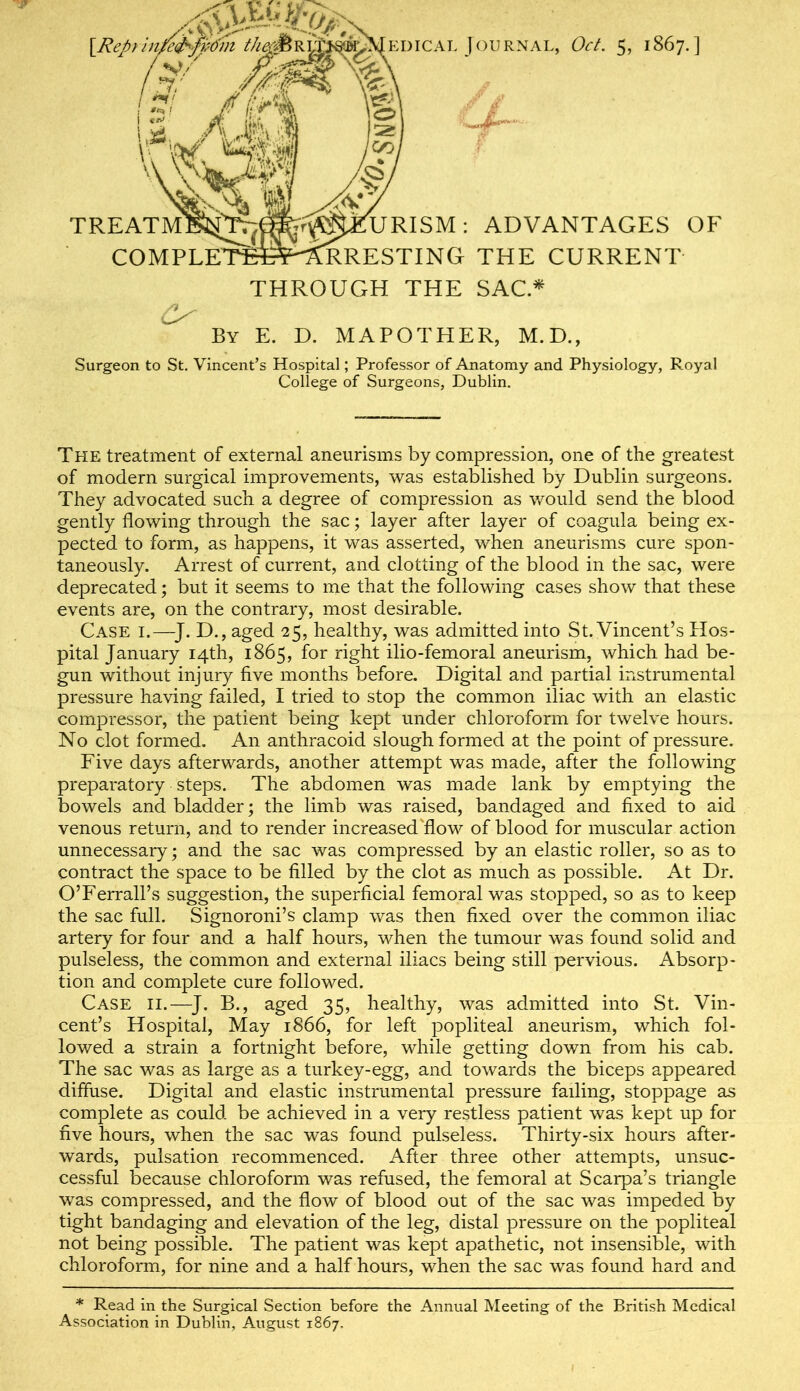 i‘te1&R&I^%^EDicAi. Journal, Oct. 5, 1867.] I z: J l(r% 1,2. AMM TREATMI^'T^; AA'  'URISM; ADVANTAGES OF COMPLETfieP^RRESTING THE CURRENT THROUGH THE SAC* By E. D. MAPOTHER, M.D., Surgeon to St. Vincent’s Hospital; Professor of Anatomy and Physiology, Royal College of Surgeons, Dublin, The treatment of external aneurisms by compression, one of the greatest of modern surgical improvements, was established by Dublin surgeons. They advocated such a degree of compression as v/ould send the blood gently flowing through the sac; layer after layer of coagula being ex- pected to form, as happens, it was asserted, when aneurisms cure spon- taneously. Arrest of current, and clotting of the blood in the sac, were deprecated; but it seems to me that the following cases show that these events are, on the contrary, most desirable. Case i.—^J. D., aged 25, healthy, was admitted into St. Vincent’s Hos- pital January 14th, 1865, for right ilio-femoral aneurism, which had be- gun without injury five months before. Digital and partial instrumental pressure having failed, I tried to stop the common iliac with an elastic compressor, the patient being kept under chloroform for twelve hours. No clot formed. An anthracoid slough formed at the point of pressure. Five days afterwards, another attempt was made, after the following preparatory steps. The abdomen was made lank by emptying the bowels and bladder; the limb was raised, bandaged and fixed to aid venous return, and to render increased'flow of blood for muscular action unnecessary; and the sac was compressed by an elastic roller, so as to contract the space to be filled by the clot as much as possible. At Dr. O’Ferrall’s suggestion, the superficial femoral was stopped, so as to keep the sac full. Signoroni’s clamp was then fixed over the common iliac artery for four and a half hours, when the tumour was found solid and pulseless, the common and external iliacs being still pervious. Absorp- tion and complete cure followed. Case ii.—^J. B., aged 35, healthy, was admitted into St. Vin- cent’s Hospital, May 1866, for left popliteal aneurism, which fol- lowed a strain a fortnight before, while getting down from his cab. The sac was as large as a turkey-egg, and towards the biceps appeared diffuse. Digital and elastic instrumental pressure fading, stoppage as complete as could be achieved in a very restless patient was kept up for five hours, when the sac was found pulseless. Thirty-six hours after- wards, pulsation recommenced. After three other attempts, unsuc- cessful because chloroform was refused, the femoral at Scarpa’s triangle was compressed, and the flow of blood out of the sac was impeded by tight bandaging and elevation of the leg, distal pressure on the popliteal not being possible. The patient was kept apathetic, not insensible, with chloroform, for nine and a half hours, when the sac was found hard and * Read in the Surgical Section before the Annual Meeting of the British Medical Association in Dublin, August 1867.