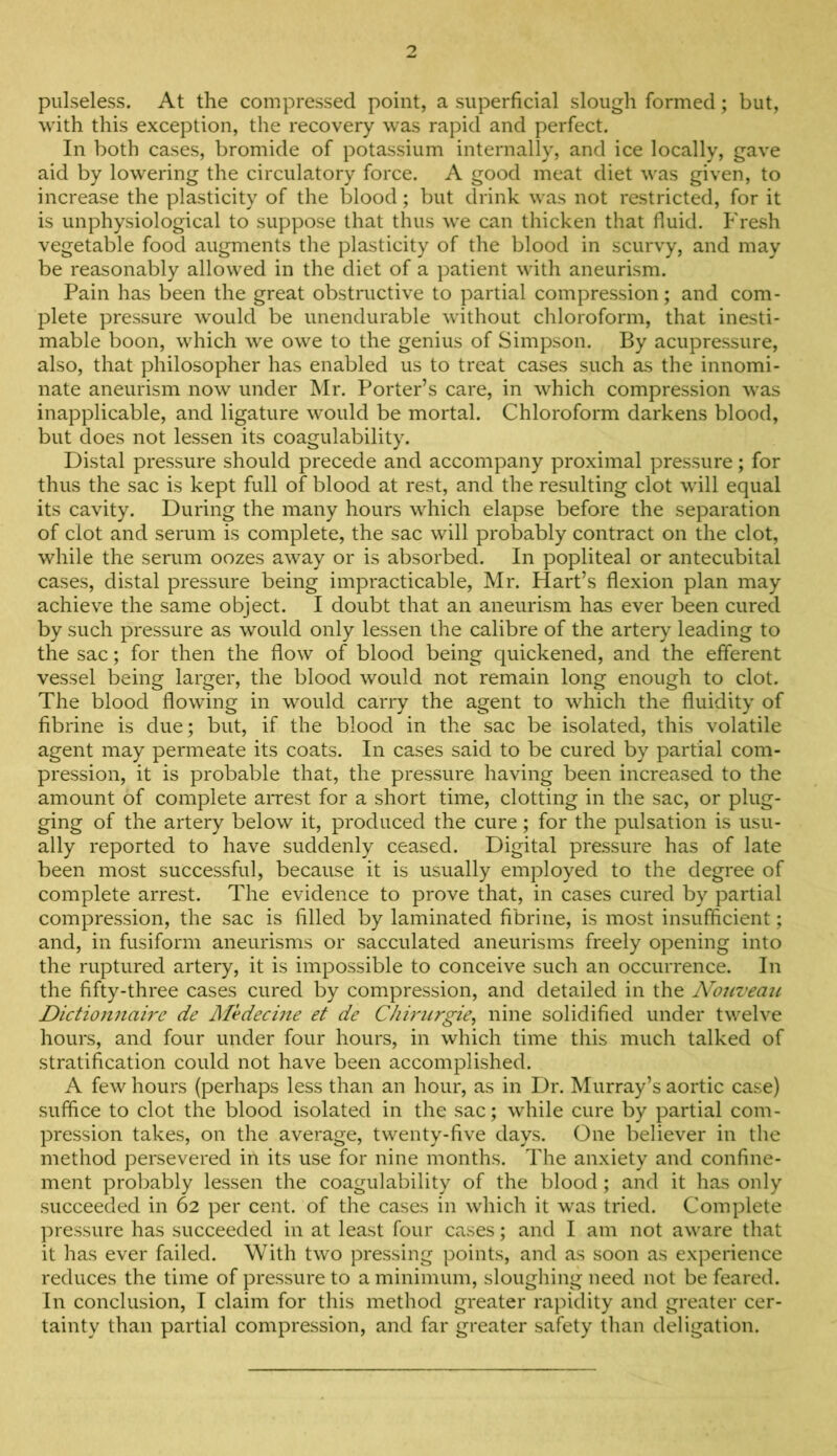 pulseless. At the compressed point, a superficial slough formed; but, with this exception, the recovery was rapid and perfect. In both cases, bromide of potassium internally, and ice locally, gave aid by lowering the circulatory force. A good meat diet was given, to increase the plasticity of the blood; but drink was not restricted, for it is unphysiological to suppose that thus we can thicken that fluid, h'resh vegetable food augments the plasticity of the blood in scurvy, and may be reasonably allowed in the diet of a patient with aneurism. Pain has been the great obstructive to partial compression; and com- plete pressure Avould be unendurable without chloroform, that inesti- mable boon, which we owe to the genius of Simpson. By acupressure, also, that philosopher has enabled us to treat cases such as the innomi- nate aneurism now under Mr. Porter’s care, in which compression was inapplicable, and ligature would be mortal. Chloroform darkens blood, but does not lessen its coagulability. Distal pressure should precede and accompany proximal pressure; for thus the sac is kept full of blood at rest, and the resulting clot will equal its cavity. During the many hours which elapse before the separation of clot and serum is complete, the sac will probably contract on the clot, while the serum oozes away or is absorbed. In popliteal or antecubital cases, distal pressure being impracticable, Mr. Hart’s flexion plan may achieve the same object. I doubt that an aneurism has ever been cured by such pressure as would only lessen the calibre of the arter)-^ leading to the sac; for then the flow of blood being quickened, and the efferent vessel being larger, the blood would not remain long enough to clot. The blood flowing in would carry the agent to which the fluidity of fibrine is due; but, if the blood in the sac be isolated, this volatile agent may permeate its coats. In cases said to be cured by partial com- pression, it is probable that, the pressure having been increased to the amount of complete arrest for a short time, clotting in the sac, or plug- ging of the artery below it, produced the cure; for the pulsation is usu- ally reported to have suddenly ceased. Digital pressure has of late been most successful, because it is usually employed to the degree of complete arrest. The evidence to prove that, in cases cured by partial compression, the sac is filled by laminated fibrine, is most insufficient; and, in fusiform aneurisms or sacculated aneurisms freely opening into the ruptured artery, it is impossible to conceive such an occurrence. In the fifty-three cases cured by compression, and detailed in the Nouveau Dictionnaire de Medecine et de Chirurgie, nine solidified under twelve hours, and four under four hours, in which time this much talked of stratification could not have been accomplished. A few hours (perhaps less than an hour, as in Dr. Murray’s aortic case) suffice to clot the blood isolated in the sac; while cure by partial com- pression takes, on the average, twenty-five days. One believer in the method persevered in its use for nine months. The anxiety and confine- ment prolmbly lessen the coagulability of the blood; and it has only succeeded in 62 per cent, of the cases in which it was tried. Complete pressure has succeeded in at least four cases; and I am not aware that it has ever failed. With two pressing points, and as soon as experience reduces the time of pressure to a minimum, sloughing need not be feared. In conclusion, I claim for this method greater rapidity and greater cer- tainty than partial compression, and far greater safety than deligation.