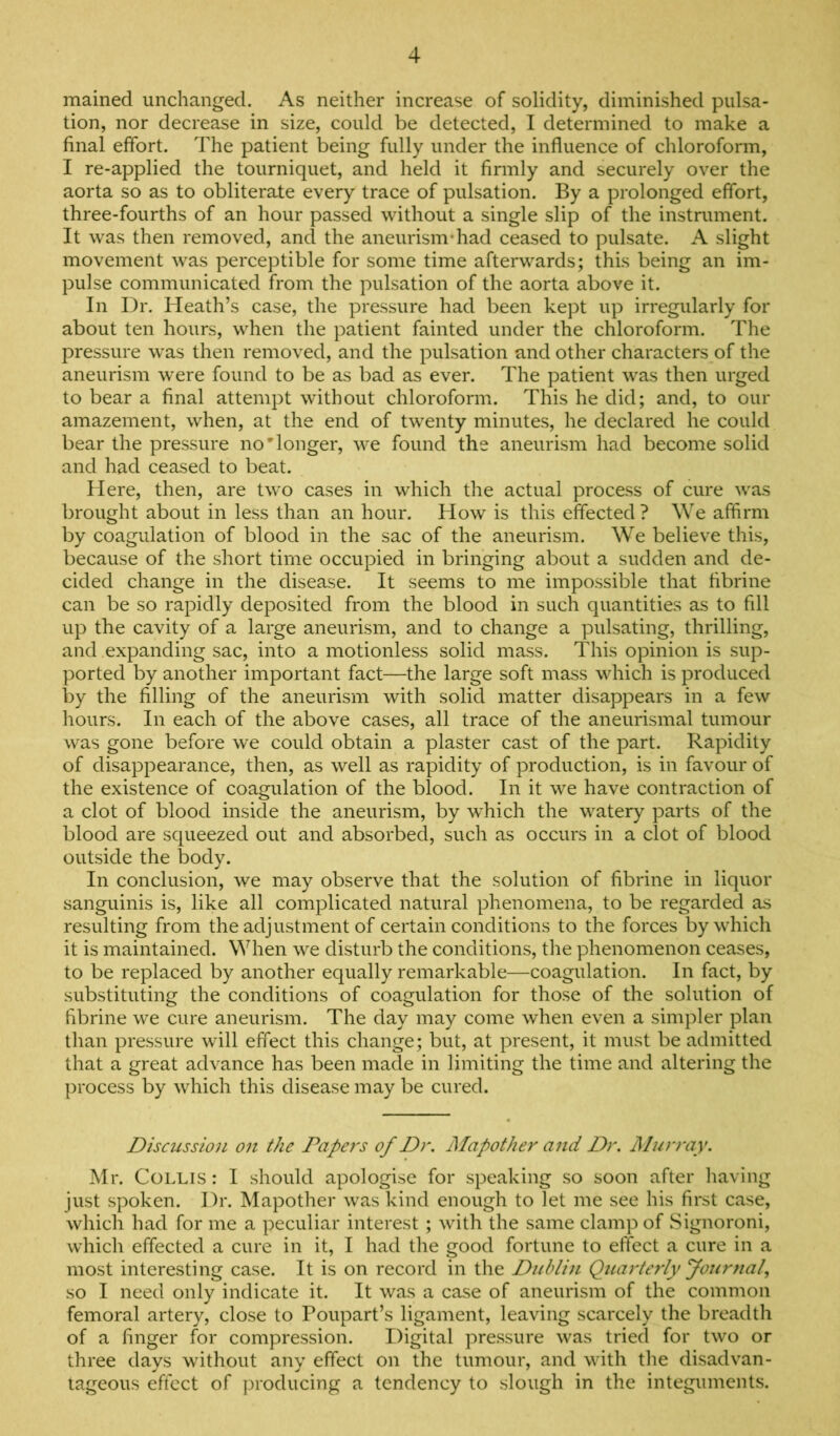 mained unchanged. As neither increase of solidity, diminished pulsa- tion, nor decrease in size, could be detected, I determined to make a final effort. The patient being fully under the influence of chloroform, I re-applied the tourniquet, and held it finnly and securely over the aorta so as to obliterate every trace of pulsation. By a prolonged effort, three-fourths of an hour passed without a single slip of the instrument. It was then removed, and the aneurismdiad ceased to pulsate. A slight movement was perceptible for some time afterwards; this being an im- pulse communicated from the pulsation of the aorta above it. In Dr. Heath’s case, the pressure had been kept up irregularly for about ten hours, when the patient fainted under the chloroform. The pressure was then removed, and the pulsation and other characters of the aneurism were found to be as bad as ever. The patient was then urged to bear a final attempt without chloroform. This he did; and, to our amazement, when, at the end of twenty minutes, he declared he could bear the pressure no'longer, we found the aneurism had become solid and had ceased to beat. Here, then, are two cases in which the actual process of cure was brought about in less than an hour. How is this effected ? We affirm by coagulation of blood in the sac of the aneurism. We believe this, because of the short time occupied in bringing about a sudden and de- cided change in the disease. It seems to me impossible that fibrine can be so rapidly deposited from the blood in such quantities as to fill up the cavity of a large aneurism, and to change a pulsating, thrilling, and expanding sac, into a motionless solid mass. This opinion is sup- ported by another important fact—the large soft mass which is produced by the filling of the aneurism with solid matter disappears in a few hours. In each of the above cases, all trace of the aneurismal tumour was gone before we could obtain a plaster cast of the part. Rapidity of disappearance, then, as well as rapidity of production, is in favour of the existence of coagulation of the blood. In it we have contraction of a clot of blood inside the aneurism, by which the watery parts of the blood are squeezed out and absorbed, such as occurs in a clot of blood outside the body. In conclusion, we may observe that the solution of fibrine in liquor sanguinis is, like all complicated natural phenomena, to be regarded as resulting from the adjustment of certain conditions to the forces by which it is maintained. When we disturb the conditions, the phenomenon ceases, to be replaced by another equally remarkable—coagulation. In fact, by substituting the conditions of coagulation for those of the solution of fibrine we cure aneurism. The day may come when even a simpler plan than pressure will effect this change; but, at present, it must be admitted that a great advance has been made in limiting the time and altering the process by which this disease may be cured. Discussion on the Papers of Dr. Mapother and Dr. Alurray. Mr. Collis: I should apologise for speaking so soon after having just spoken. Dr. Mapother was kind enough to let me see his first case, which had for me a peculiar interest ; with the same clamp of Signoroni, which effected a cure in it, I had the good fortune to effect a cure in a most interesting case. It is on record in the Dublin Quarterly Journal, so I need only indicate it. It was a case of aneurism of the common femoral artery, close to Poupart’s ligament, leaving scarcely the breadth of a finger for compression. Digital pressure was tried for two or three days without any effect on the tumour, and with the disadvan- tageous effect of producing a tendency to slough in the integuments.