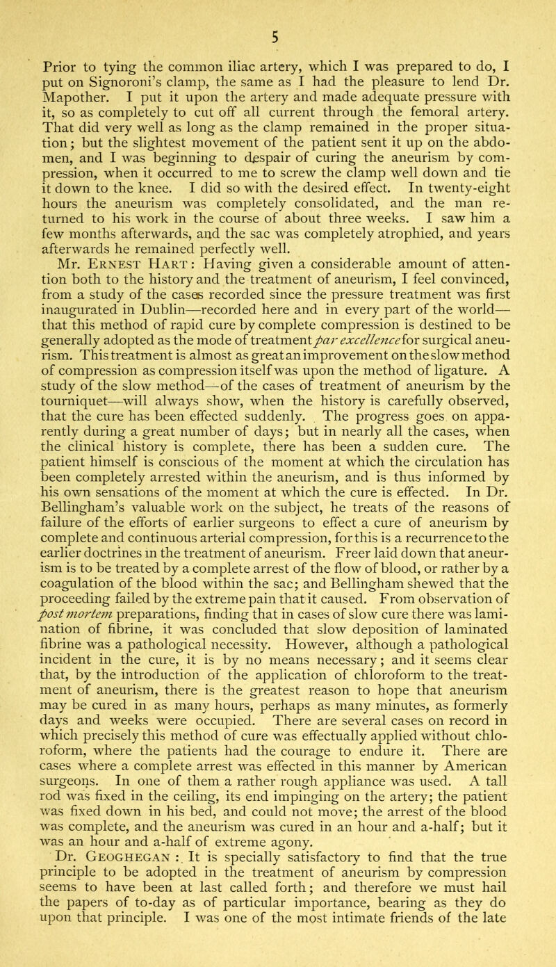 Prior to tying the common iliac artery, which I was prepared to do, I put on Signoroni’s clamp, the same as I had the pleasure to lend Dr. Mapother. I put it upon the artery and made adequate pressure v/ith it, so as completely to cut off all current through the femoral artery. That did very well as long as the clamp remained in the proper situa- tion; but the slightest movement of the patient sent it up on the abdo- men, and I was beginning to despair of curing the aneurism by com- pression, when it occurred to me to screw the clamp well down and tie it down to the knee. I did so with the desired effect. In twenty-eight hours the aneurism was completely consolidated, and the man re- turned to his work in the course of about three weeks. I saw him a few months afterwards, and the sac was completely atrophied, and years afterwards he remained perfectly well. Mr. Ernest Hart : Having given a considerable amount of atten- tion both to the history and the treatment of aneurism, I feel convinced, from a study of the cases recorded since the pressure treatment was first inaugurated in Dublin—recorded here and in every part of the world— that this method of rapid cure by complete compression is destined to be generally adopted as the mode of treatment par excelle^tceiox surgical aneu- rism. This treatment is almost as great an improvement on the slow method of compression as compression itself was upon the method of ligature. A study of the slow method—of the cases of treatment of aneurism by the tourniquet—will always show, when the history is carefully observed, that the cure has been effected suddenly. The progress goes on appa- rently during a great number of days; but in nearly all the cases, when the clinical history is complete, there has been a sudden cure. The patient himself is conscious of the moment at which the circulation has been completely arrested within the aneurism, and is thus informed by his own sensations of the moment at which the cure is effected. In Dr. Bellingham’s valuable work on the subject, he treats of the reasons of failure of the efforts of earlier surgeons to effect a cure of aneurism by complete and continuous arterial compression, for this is a recurrence to the earlier doctrines m the treatment of aneurism. Freer laid down that aneur- ism is to be treated by a complete arrest of the flow of blood, or rather by a coagulation of the blood within the sac; and Bellingham shewed that the proceeding failed by the extreme pain that it caused. From observation of post mo7'te7n preparations, finding that in cases of slow cure there was lami- nation of fibrine, it was concluded that slow deposition of laminated fibrine was a pathological necessity. However, although a pathological incident in the cure, it is by no means necessary; and it seems clear tliat, by the introduction of the application of chloroform to the treat- ment of aneurism, there is the greatest reason to hope that aneurism may be cured in as many hours, perhaps as many minutes, as formerly days and weeks were occupied. There are several cases on record in which precisely this method of cure was effectually applied without chlo- roform, where the patients had the courage to endure it. There are cases where a complete arrest was effected in this manner by American surgeons. In one of them a rather rough appliance was used. A tall rod was fixed in the ceiling, its end impinging on the artery; the patient v*^as fixed down in his bed, and could not move; the arrest of the blood was complete, and the aneurism was cured in an hour and a-half; but it was an hour and a-half of extreme agony. Dr. Geoghegan :, It is specially satisfactory to find that the true principle to be adopted in the treatment of aneurism by compression seems to have been at last called forth; and therefore we must hail the papers of to-day as of particular importance, bearing as they do upon that principle. I was one of the most intimate friends of the late