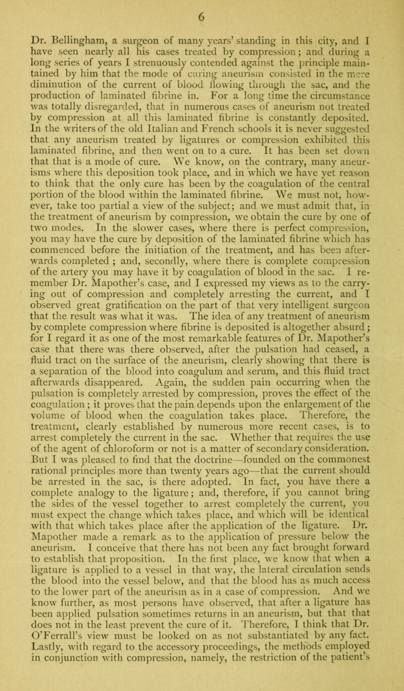 Dr. Bellingham, a surgeon of many years’ standing in this city, and I have seen nearly all his cases treated by compression; and during a long series of years I strenuously contended against the principle main- tained by him that the mode of curing aneurism consisted in the mere diminution of the current of blood llowing through the sac, and the production of laminated fibrine in. For a long time the circumstance was totally disregarded, that in numerous cases of aneurism not treated by compression at all this laminated fibrine is constantly deposited. In the writers of the old Italian and P'rench schools it is never suggested that any aneurism treated by ligatures or compression exhibited this laminated fibrine, and then went on to a cure. It has been set down that that is a mode of cure. We know, on the contrary, many aneur- isms where this deposition took place, and in which we have yet reason to think that the only cure has been by the coagulation of the central portion of the blood within the laminated fibrine. We must not, how- ever, take too partial a view of the subject; and we must admit that, in the treatment of aneurism by compression, we obtain the cure by one of two modes. In the slower cases, where there is perfect compression, you may have the cure by deposition of the laminated fibrine which has commenced before the initiation of the treatment, and has been after- wards completed ; and, secondly, where there is complete compression of the artery you may have it by coagulation of blood in the sac. I re- member Dr. Mapother’s case, and I expressed my views as to the carry- ing out of compression and completely arresting the current, and I observed great gratification on the part of that very intelligent surgeon that the result was what it was. The idea of any treatment of aneurism by complete compression where fibrine is deposited is altogether absurd ; for I regard it as one of the most remarkable features of Dr. Mapother’s case that there was there observed, after the pulsation had ceased, a fluid tract on the surface of the aneurism, clearly showing that there is a separation of the blood into coagulum and serum, and this fluid tract afterwards disappeared. Again, the sudden pain occurring when the pulsation is completely arrested by compression, proves the effect of the coagulation ; it proves that the pain depends upon the enlargement of the volume of blood when the coagulation takes place. Therefore, the treatment, clearly established by numerous more recent cases, is to arrest completely the current in the sac. Whether that requires the use of the agent of chloroform or not is a matter of secondary consideration. But I was pleased to find that the doctrine—founded on the commonest rational principles more than twenty years ago—that the current should be arrested in the sac, is there adopted. In fact, you have there a complete analogy to the ligature; and, therefore, if you cannot bring the sides of the vessel together to arrest completely the current, you must expect the change which takes place, and which will be identical with that which takes place after the application of the ligature. Dr. Mapother made a remark as to the application of pressure below the aneurism. I conceive that there has not been any fact brought forward to establish that proposition. In the first place, we know that when a ligature is applied to a vessel in that way, the lateral circulation sends the blood into the vessel below, and that the blood has as much access to the lower part of the aneurism as in a case of compression. And we know further, as most persons liavc observed, that after a ligature has been applied pulsation sometimes returns in an aneurism, but that that does not in the least prevent the cure of it. Therefore, I think that Dr. O’Ferrall’s view must be looked on as not substantiated by any fact. Lastly, with regard to the accessory proceedings, tlie metlibds employed in conjunction with compression, namely, the restriction of the patient’s