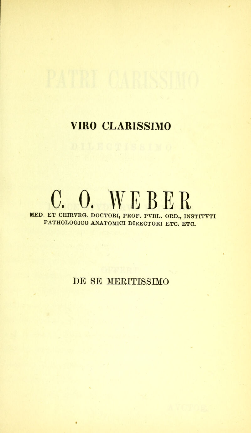 VIRO CLARISSIMO C. 0. WEBER MED. ET CHmVRG. DOCTORI, PROF. PVBL» ORD., INSTITVTI PATHOLOGICO ANATOMICI DIRECTORI ETC. ETC. DE SE MEEITI8SIMO