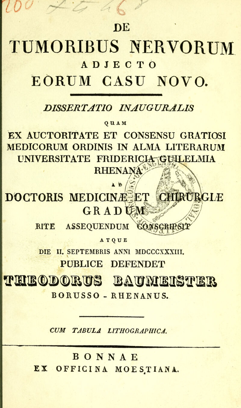 DE TUMORIBUS NERVORUM ADJECTO EORUM CASU NOVO, DISSERTATIO INAUGURA LIS QUAM EX AUCTORITATE ET CONSENSU GRATIOSI MEDICORUM ORDINIS IN ALMA LITERARUM UNIVERSITATE DOCTORIS GR A RITE ASSEQUENDUM ATQUE DIE II* SEPTEMBRIS ANNI MDCCCXXXIII* PUBLICE DEFENDET WSDIWISS BORUSSO - RHENAMUS. CUM TABULA LITHOGRAPHICA. BONNAE EX OFFICINA MOES.TIANA.