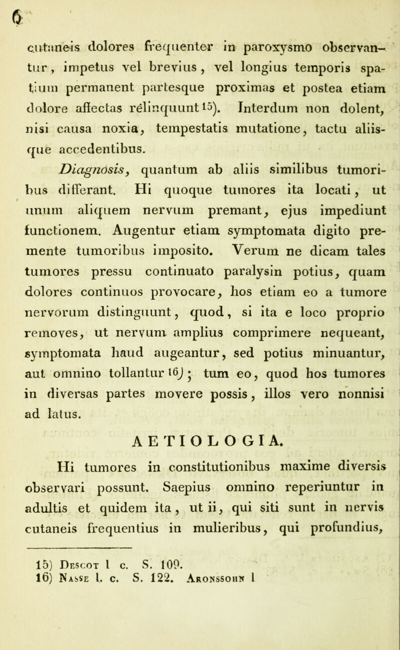 tur , impetus vel brevius, vel longius temporis spa- tium permanent partesque proximas et postea etiam dolore affectas relinquunt 15). Interdum non dolent, nisi causa noxia, tempestatis mutatione, tactu aliis- que accedentibus. Diagnosis, quantum ab aliis similibus tumori- bus differant. Hi quoque tumores ita locati, ut unum aliquem nervum premant, ejus impediunt functionem. Augentur etiam symptomata digito pre- mente tumoribus imposito. Verum ne dicam tales tumores pressu continuato paralysin potius, quam dolores continuos provocare, hos etiam eo a tumore nervorum distinguunt, quod, si ita e loco proprio removes, ut nervum amplius comprimere nequeant, symptomata haud augeantur, sed potius minuantur, aut omnino tollantur 16J ♦ tum eo, quod hos tumores in diversas partes movere possis, illos vero nonnisi \ ad latus. AETIOLOGIA. Hi tumores in constitutionibus maxime diversis observari possunt. Saepius omnino reperiuntur in adultis et quidem ita, ut ii, qui siti sunt in nervis cutaneis frequentius in mulieribus, qui profundius. 15) Df.scot l c. S. 100. 16) N asse l. c* S. 122* Aronssohn 1