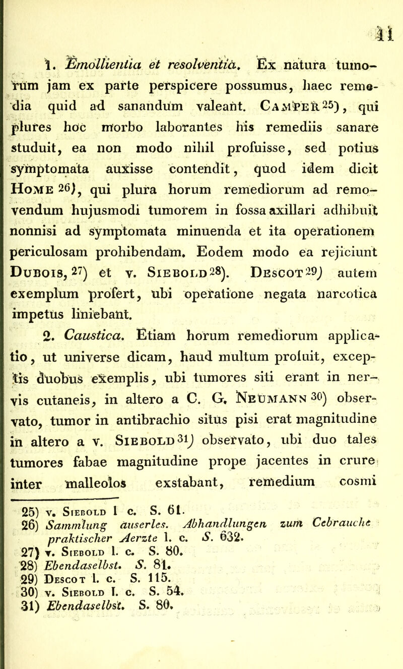 1. Emollientia et resolventia. Ex natura tumo- rum jam ex parte perspicere possumus, haec reme- dia quid ad sanandum valeant. Cam^eS.25), qui plures hoc morbo laborantes his remediis sanare studuit, ea non modo nihil profuisse, sed potius symptomata auxisse contendit, quod idem dicit Home 26), qui plura horum remediorum ad remo- vendum hujusmodi tumorem in fossa axillari adhibuit nonnisi ad symptomata minuenda et ita operationem periculosam prohibendam* Eodem modo ea rejiciunt Dubois, 27) et v. Siebold28). Descot29) autem exemplum profert, tibi operatione negata narcotica impetus liniebant. 2. Caustica. Etiam horum remediorum applica- tio, ut universe dicam, haud multum proluit, excep- tis duobus exemplis, ubi tumores siti erant in ner- vis cutaneis, in altero a C. G. Neumann 30) obser- vato, tumor in antibracliio situs pisi erat magnitudine in altero a v. Siebold31) observato, ubi duo tales tumores fabae magnitudine prope jacentes in crure i inter malleolos exstabant, remedium cosmi 25) V. SlEBOLD 1 C. S. 61. 26) Sammlung auserles. Abhandlungcn zu/n Cebrauche praktischer Acrztc 1. c. S. 632. 27) ▼. S IEBOLD 1. c. S. 80* 28) Ebendaselbst. S. 81* 29) Descot 1. c. S. 115. : 30) y. Siebold I. c. S. 54» 31) Ebendaselbst. S. 80* )