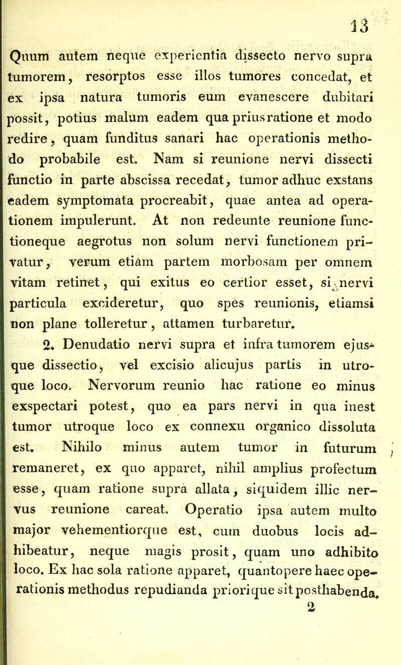 Quum autem neque experientia dissecto nervo supra tumorem, resorptos esse illos tumores concedat, et ex ipsa natura tumoris eum evanescere dubitari possit, potius malum eadem qua prius ratione et modo redire, quam funditus sanari hac operationis metho- do probabile est. Nam si reunione nervi dissecti functio in parte abscissa recedat, tumor adhuc exstans eadem symptomata procreabit, quae antea ad opera- tionem impulerunt. At non redeunte reunione func- tioneque aegrotus non solum nervi functionem pri- vatur, verum etiam partem morbosam per omnem vitam retinet, qui exitus eo certior esset, si-nervi particula excideretur, quo spes reunionis, etiamsi non plane tolleretur, attamen turbaretur, 2* Denudatio nervi supra et infra tumorem ej us- que dissectio, vel excisio alicujus partis in utro- que loco. Nervorum re unio hac ratione eo minus exspectari potest, quo ea pars nervi in qua inest tumor utroque loco ex connexu organico dissoluta est. Nihilo minus autem tumor in futurum remaneret, ex quo apparet, nihil amplius profectum esse, quam ratione supra allata, siquidem illic ner- vus reunione careat. Operatio ipsa autem multo major vehementiorque est, cum duobus locis ad- hibeatur, neque magis prosit, quam uno adhibito loco. Ex hac sola ratione apparet, quantopere haec ope- rationis methodus repudianda priori que sit posthabenda.