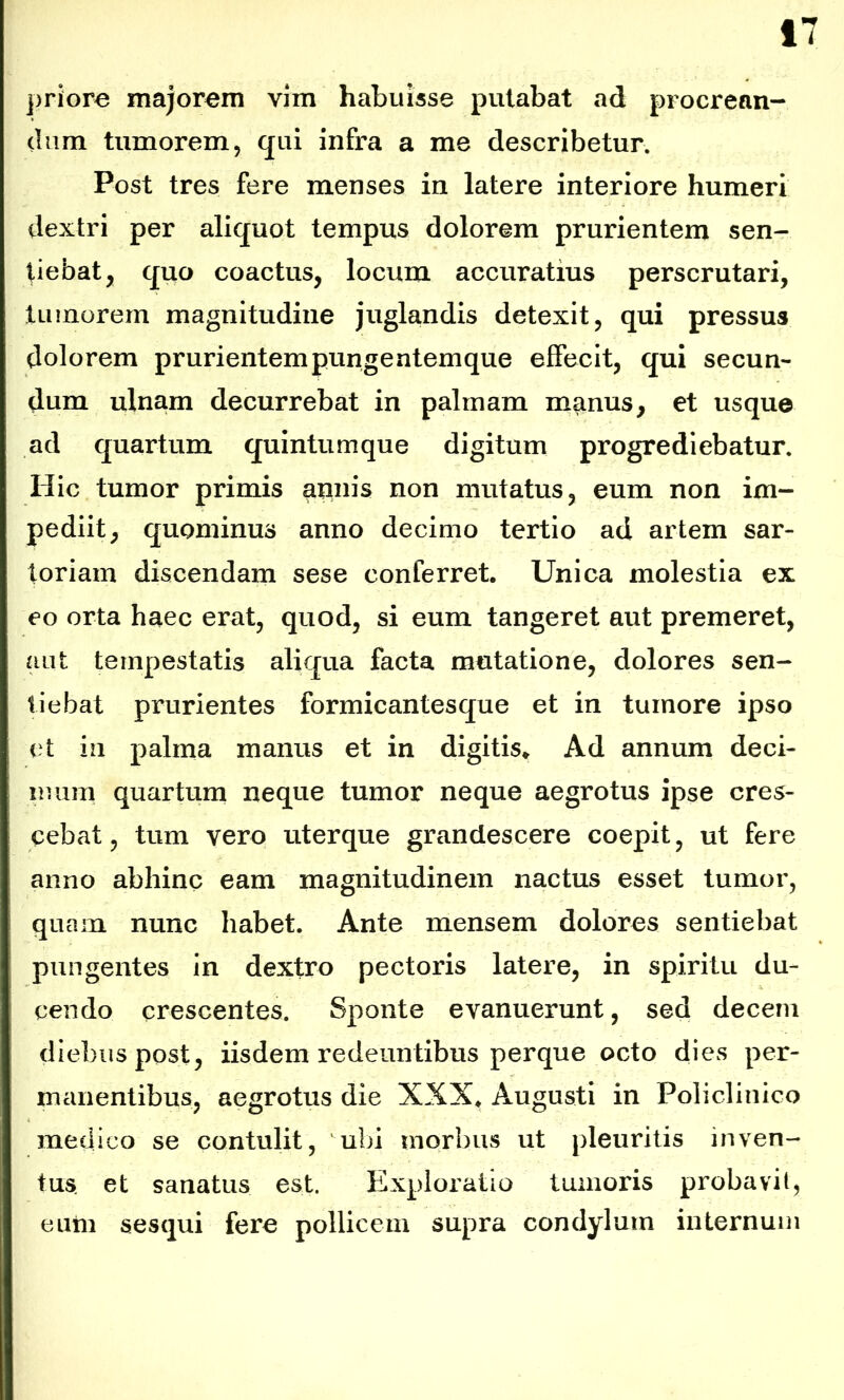 priore majorem vim habuisse putabat ad procrean- dum tumorem, qui infra a me describetur. Post tres fere menses in latere interiore humeri dextri per aliquot tempus dolorem prurientem sen- tiebat, quo coactus, locum accuratius perscrutari, tumorem magnitudine juglandis detexit, qui pressus dolorem prurientempungentemque effecit, qui secun- dum ulnam decurrebat in palmam manus, et usque ad quartum quintumque digitum progrediebatur. Hic tumor primis annis non mutatus, eum non im- pediit, quominus anno decimo tertio ad artem sar- toriam discendam sese conferret. Unica molestia ex eo orta haec erat, quod, si eum tangeret aut premeret, aut tempestatis aliqua facta mutatione, dolores sen- tiebat prurientes formicantesque et in tumore ipso et in palma manus et in digitis. Ad annum deci- mum quartum neque tumor neque aegrotus ipse cres- cebat , tum vero uterque grandescere coepit, ut fere anno abhinc eam magnitudinem nactus esset tumor, quam nunc habet. Ante mensem dolores sentiebat pungentes in dextro pectoris latere, in spiritu du- cendo crescentes. Sponte evanuerunt, sed decem diebus post, iisdem redeuntibus perque octo dies per- manentibus, aegrotus die XXX. Augusti in Policlinico medico se contulit, ubi morbus ut pleuritis inven- tus. et sanatus est. Exploratio tumoris probavit, euiii sesqui fere pollicem supra condylum internum