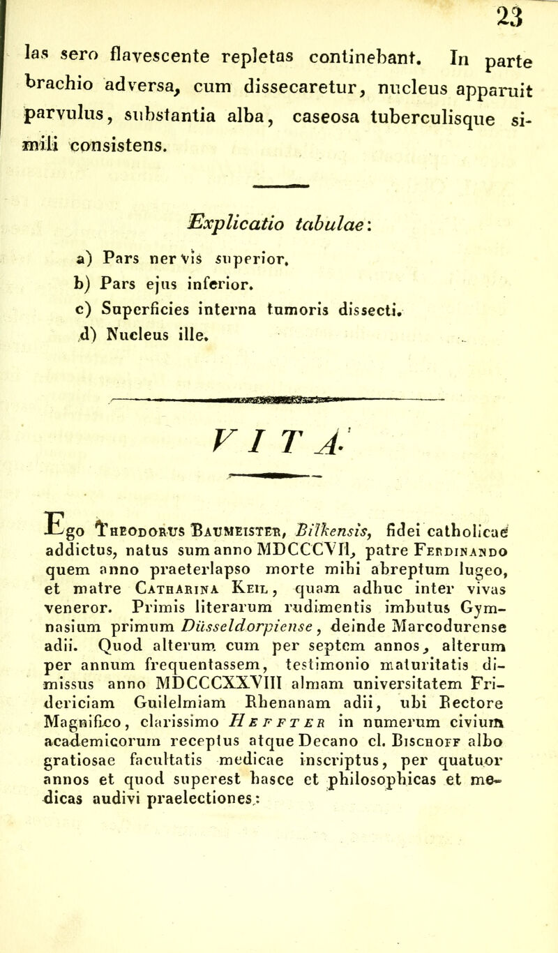 las sero flavescente repletas continebant. In parte brachio adversa, cum dissecaretur, nucleus apparuit parvulus, substantia alba, caseosa tuberculisque si- mili consistens. Explicatio tabulae: a) Pars nervis superior, b) Pars ejus inferior* c) Superficies interna tumoris dissecti. ,d) Nucleus ille* VI T A- Ego Theodorus Batjmexster, Bilkensis, fidei catholicae addictus, natus sum anno MDCCCTVIi, patre Fepdinando quem anno praeterlapso morte mihi abreptum lugeo, et matre Catharina Keil , quam adhuc inter vivas veneror. Primis literarum rudimentis imbutus Gym- nasium primum Diisseldorpiense , deinde Marcodurense adii. Quod alterum cum per septem annos, alterum per annum frequentassem, testimonio maturitatis di- missus anno MDCCCXXVIII almam universitatem Fri- dericiam Guilelmiam Rhenanam adii, ubi Rectore Magnifico, clarissimo H E f f t e r in numerum civium academicorum receptus atque Decano cl. Rischoff albo gratiosae facultatis medicae inscriptus, per quatuor annos et quod superest hasce et philosophicas et me* dicas audivi praelectiones,: