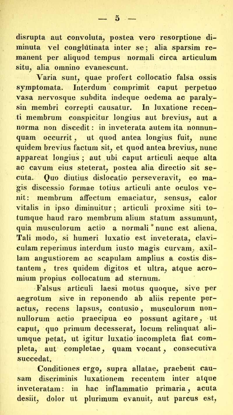 disrupta aut convoluta^ postea vero resorptione di- minuta vel conglutinata inter se; alia sparsim re- manent per aliquod tempus normali circa articulum situ^ alia omnino evanescunt. Varia sunt^ quae profert collocatio falsa ossis symptomata. Interdum comprimit caput perpetuo vasa nervosque subdita indeque oedema ac paraly- sin membri correpti causatur. In luxatione recen- ti membrum conspicitur longius aut brevius^ aut a norma non discedit: in inveterata autem ita nonnun- quam occurrit ^ ut quod antea longius fuit^ nunc quidem brevius factum sit^ et quod antea brevius^ nunc appareat longius ; aut ubi caput articuli aeque alta ac cavum eius steterat^ postea alia directio sit se- cuta. Quo diutius dislocatio perseveravit^ eo ma- gis discessio formae totius articuli ante oculos ve- nit: membrum affectum emaciatur^ sensus^ calor vitalis in ipso diminuitur; articuli proxime siti to- tumque haud raro membrum alium statum assumunt^ quia musculorum actio a normali * nunc est aliena. Tali modo^ si humeri luxatio est inveterata_^ clavi- culam reperimus interdum iusto magis curvani;, axil- lam angustiorem ac scapulam amplius a costis dis- tantem y tres quidem digitos et ultra^ atque acro- mium propius collocatum ad sternum. Falsus articuli laesi motus quoque^ sive per aegrotum sive in reponendo ab aliis repente per- actus^ recens lapsus^ contusio , musculorum non- nullorum actio praecipua eo possunt agitare^ ut caput^ quo primum decesserat^ locum relinquat ali- umque petat^ ut igitur luxatio incompleta fiat com- pleta^ aut completae ^ quam vocant ^ consecutiva succedat. Conditiones ergo^ supra allatae^ praebent cau- sam discriminis luxationem recentem inter atque inveteratam: in hac inflammatio primaria^ acuta desiit^ dolor ut plurimum evanuit^ aut parcus est.