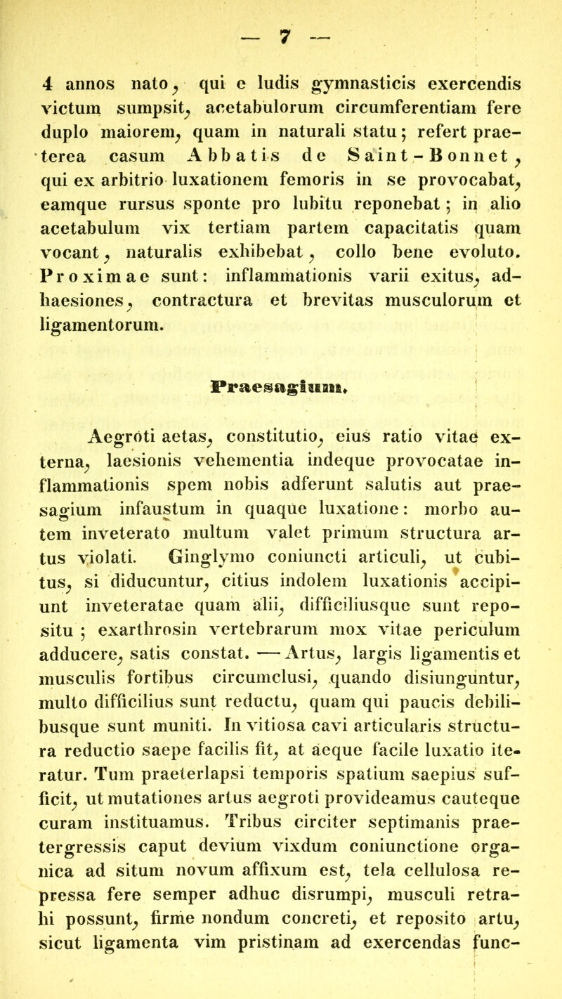 4 annos nato ^ qui e ludis gymnasticis exercendis victum sumpsit^ acetabulorum circumferentiam fere duplo maiorem^ quam in naturali statu; refert prae- terea casum Abbatis de Saint-Bonnet^ qui ex arbitrio luxationem femoris in se provocabat^ eamque rursus sponte pro lubitu reponebat; in alio acetabulum vix tertiam partem capacitatis quam vocant ^ naturalis exhibebat ^ collo bene evoluto. Proximae sunt: inflammationis varii exitus^ ad- haesiones^ contractura et brevitas musculorum et ligamentorum. Aegroti aetas^ constitutio^ eius ratio vitae ex- terna;, laesionis vehementia indeque provocatae in- flammationis spem nobis adferunt salutis aut prae- sagium infaustum in quaque luxatione: morbo au- tem inveterato multum valet primum structura ar- tus yiolati. Ginglymo coniuncti articuli^ ut cubi- tus^ si diducuntur^ citius indolem luxationis accipi- unt inveteratae quam alii^ difficiliusque sunt repo- situ ; exarthrosin vertebrarum mox vitae periculum adducere^ satis constat. — Artus^ largis ligamentis et musculis fortibus circumclusi^ quando disiungiintur^ multo difficilius sunt reductu^ quam qui paucis debili- busque sunt muniti. In vitiosa cavi articularis structu- ra reductio saepe facilis fit^ at aeque facile luxatio ite- ratur. Tum praeterlapsi temporis spatium saepius suf- ficit^ ut mutationes artus aegroti provideamus cauteque curam instituamus. Tribus circiter septimanis prae- tergressis caput devium vixdum coniunctione orga- nica ad situm novum affixum est^ tela cellulosa re- pressa fere semper adhuc disrumpi^ musculi retra- hi possunt^ firme nondum concreti^ et reposito artu^ sicut ligamenta vim pristinam ad exercendas fune-