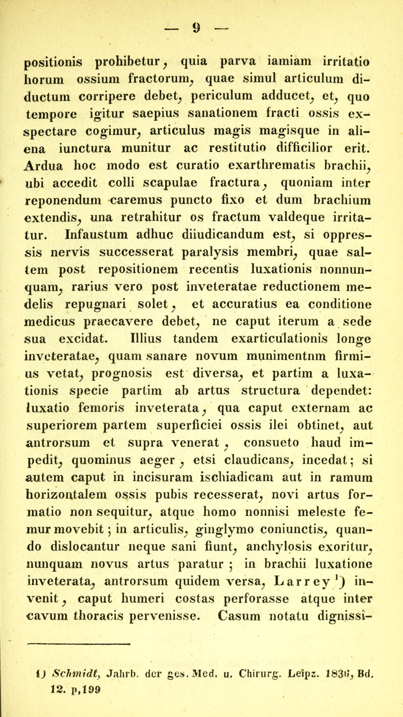 positionis prohibetur ^ quia parva iamiam irritatio horum ossium fractorum^ quae simul articulum di- ductum corripere debet; periculum adducet; et; quo tempore igitur saepius sanationem fracti ossis ex- spectare cogimur; articulus magis magisque in ali- ena iunctura munitur ac restitutio difficilior erit. Ardua hoc modo est curatio exarthrematis brachii; ubi accedit colli scapulae fractura; quoniam inter reponendum caremus puncto fixo et dum brachium extendiS; una retrahitur os fractum valdeque irrita- tur. Infaustum adhuc diiudicandum est; si oppres- sis nervis successerat paralysis membri; quae sal- tem post repositionem recentis luxationis nonnun- quam; rarius vero post inveteratae reductionem me- delis repugnari solet; et accuratius ea conditione medicus praecavere debet; ne caput iterum a sede sua excidat. Illius tandem exarticulationis longe inveteratae; quam sanare novum munimentum firmi- us vetat; prognosis est diversa; et partim a luxa- tionis specie partim ab artus structura dependet: luxatio femoris inveterata; qua caput externam ac superiorem partem superficiei ossis ilei obtinet; aut antrorsum et supra venerat; consueto haud im- pedit; quominus aeger ; etsi claudicanS; incedat; si autem caput in incisuram ischiadicam aut in ramum horizontalem ossis pubis recesserat; novi artus for- matio non sequitur; atque homo nonnisi meleste fe- mur movebit; in articuliS; ginglymo coniunctiS; quan- do dislocantur neque sani fiunt; anchylosis exoritur; nunquam novus artus paratur ; in brachii luxatione inveterata^ antrorsum quidem versa; Larrey/) in- venit ; caput humeri costas perforasse atque inter cavum thoracis pervenisse. Casum notatu dignissi- i) Schmidt, Jalirb. der ges.Med. u. Chirurg. Leipz. 183d^ Bd. 13. p,199