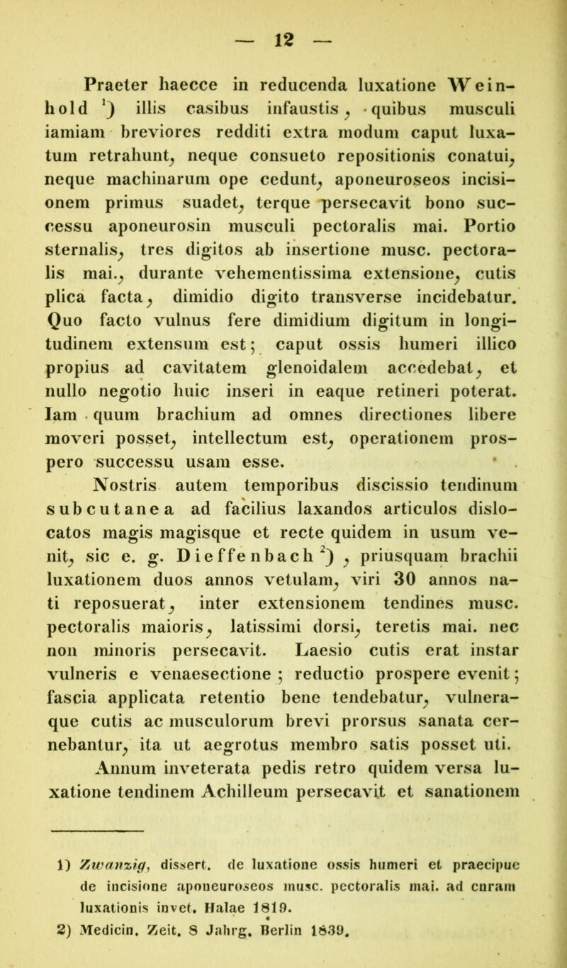 Praeter haecce in reducenda luxatione Wein- hold illis casibus infaustis^ -quibus musculi iamiam breviores redditi extra modum caput luxa- tum retrahunt^ neque consueto repositionis conatui^ neque machinarum ope cedunt^ aponeuroseos incisi- onem primus suadet^ terque persecavit bono suc- cessu aponeurosin musculi pectoralis mai. Portio sternalis^ tres digitos ab insertione musc. pectora- lis mai.^ durante vehementissima extensione^ cutis plica facta ^ dimidio digito transverse incidebatur. Quo facto vulnus fere dimidium digitum in longi- tudinem extensum est; caput ossis humeri illico propius ad cavitatem glenoidalem accedebat^ et nullo negotio huic inseri in eaque retineri poterat, lam . quum brachium ad omnes directiones libere moveri posset^ intellectum est^ operationem pros- pero successu usam esse. • . Nostris autem temporibus discissio tendinum subcutanea ad facilius laxandos articulos dislo- catos magis magisque et recte quidem in usum ve- nit^ sic e. g. D ie ffe nbach ^ priusquam brachii luxationem duos annos vetulam^ viri 30 annos na- ti reposuerat inter extensionem tendines musc. pectoralis maioris^ latissimi dorsi^ teretis mai. nec non minoris persecavit. Laesio cutis erat instar vulneris e venaesectione ; reductio prospere evenit; fascia applicata retentio bene tendebatur^ vulnera- que cutis ac musculorum brevi prorsus sanata cer- nebantur^ ita ut aegrotus membro satis posset uti. Annum inveterata pedis retro quidem versa lu- xatione tendinem Achilleum persecavit et sanationem 1) Zwanzig, dissert. de luxatione ossis humeri et praecipue de incisione aponeuroseos musc. pectoralis mai, ad curam luxationis invet, Halae 1819. « 2) Medicin, Zeit, 8 Jahrg, Berlin 1839,