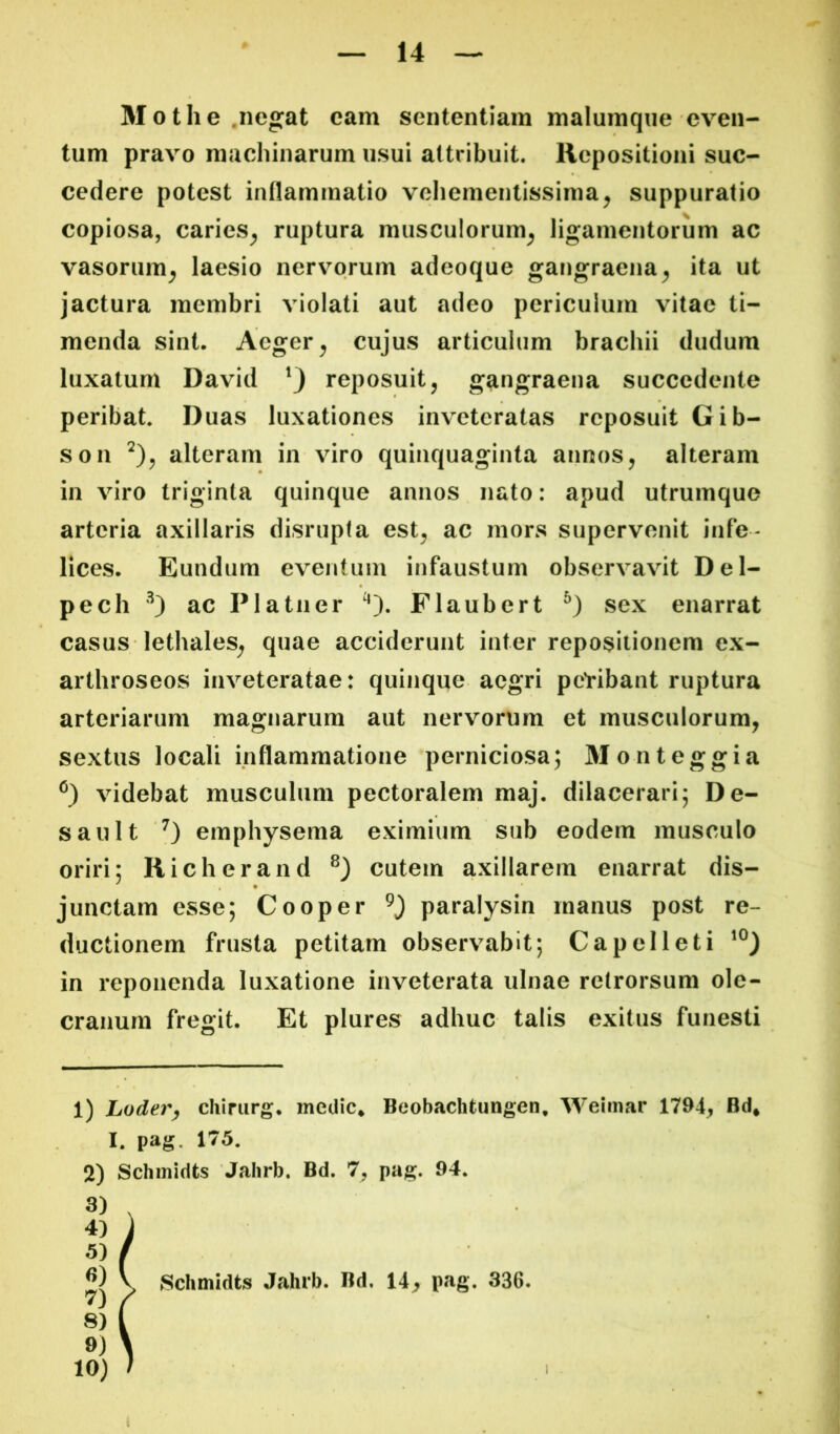 Mothe.negat cam sententiam malumqne even- tum pravo machinarum usui attribuit. Repositioni suc- cedere potest inflammatio vehementissima^ suppuratio copiosa, caries^ ruptura musculorum^ ligamentorum ac vasorum^ laesio nervorum adeoque gangraena^ ita ut jactura membri violati aut adeo periculum vitae ti- menda sint. Aeger ^ cujus articulum brachii dudum luxatum David reposuit, gangraena succedente peribat. Duas luxationes inveteratas reposuit Gib- son alteram in viro quinquaginta annos, alteram in viro triginta quinque annos nato: apud utrumque arteria axillaris disrupta est, ac mors supervenit infe- lices. Eundum eventum infaustum observavit Del- pech '^) ac Platiier Flaubert sex enarrat casus lethales, quae acciderunt inter repositionem ex- arthroseos inveteratae: quinque aegri petibant ruptura arteriarum magnarum aut nervorum et musculorum, sextus locali inflammatione perniciosa; Monteggia videbat musculum pectoralem maj. dilacerari; De- sault emphysema eximium sub eodem musculo oriri; Richerand cutem axillarem enarrat dis- junctam esse; Cooper paralysin manus post re- ductionem frusta petitam observabit; Capelleti in reponenda luxatione inveterata ulnae retrorsum ole- cranum fregit. Et plures adhuc talis exitus funesti 1) Loder^ chirurg. medie* Beobachtungen, Weimar 1794, Bd* I. pag. 175. 2) Schmidts Jalirb. Bd. 7, pag. 94. Schmidts Jahrb. Bd, 14, pag. 336. I