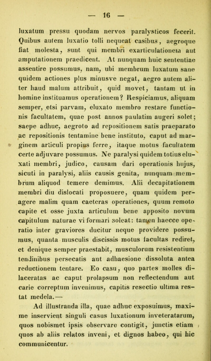 luxatum pressu quodam nervos paralysticos fecerit. Quibus autem luxatio tolli nequeat casibus, aegroque fiat molesta^ sunt qui membri exarticulationem aut amputationem praedicent. At nunquam huic sententiae assentire possumus^ nam^ ubi membrum luxatum sane quidem actiones plus minusve negat^ aegro autem ali- ter haud malum attribuit^ quid movet^ tantam ut in liomine instituamus operationem? Ilespiciamus, aliquam semper, ,etsi parvam^ eluxato membro restare functio- nis facultatem, quae post annos paulatim augeri solet; saepe adhuc^ aegroto ad repositionem satis praeparato ac repositionis tentamine bene instituto, caput ad mar- % ginem articuli propius ferre, itaque motus facultatem certe adjuvare possumus. Ne paralysi quidem totius elu-^ xati membri, judico, causam dari operationis hujus, sicuti in paralysi,, aliis causis genita, nunquam mem- brum aliquod temere demimus. Alii decapitationem membri diu dislocati proposuere, quam quidem per- agere malim quam caeteras operationes, quum remoto capite et osse juxta articulum bene apposito novum capitulum naturae vi formari soleat: tanijen haecce ope- ratio inter graviores ducitur neque providere possu- mus, quanta musculis discissis motus lacultas rediret, et denique semper praestabit, musculorum resistentium tendinibus persecatis aut adhaesione dissoluta antea reductionem tentare. Eo casu, quo partes molles di- laceratas ac caput prolapsum non reflectendum aut carie correptum invenimus, capitis resectio ultima res- tat medela.— Ad illustranda illa, quae adhuc exposuimus, maxi- me inservient singuli casus luxationum inveteratarum, quos nobisraet ipsis observare contigit, junctis etiam i quos ab aliis relatos inveni, et dignos habeo, qui hic communicentur. '