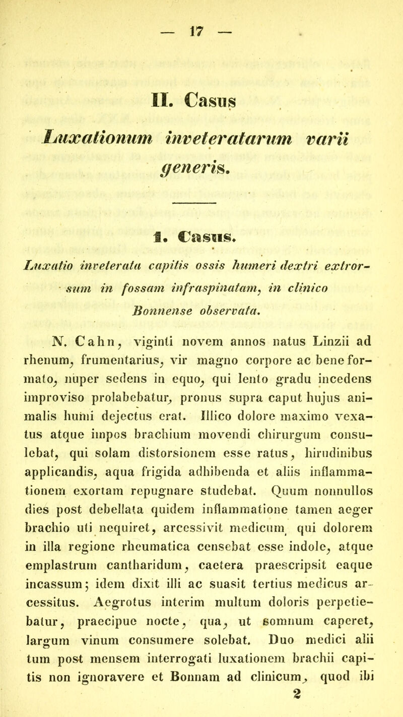 II. Casus Ijuxalionum inveteratarum varii generm. 1. Castis. Luxatio inveterata capitis ossis humeri dextri extror^ • sum in fossam infraspinatam^ in clinico Bonnense observata, N, Cahn^ viginti novem annos natus Linzii ad rheimm^ fruraentarius_j vir magno corpore ac bene for- mato^ nuper sedens in equo^ qui lento gradu incedens improviso prolabebatur^ pronus supra caput hujus ani- malis liuhii dejectus erat. Illico dolore maximo vexa- tus atque impos brachium movendi chirurgum consu- lebatj qui solam distorsionem esse ratus ^ hirudinibus applicandis^ aqua frigida adhibenda et aliis inflamma- tionem exortam repugnare studebat. Quum nonnullos dies post debellata quidem inflammatione tamen aeger brachio uti nequiret, arcessivit medicum qui dolorem in illa regione rheumatica censebat esse indole, atque emplastrum cantharidum, caetera praescripsit eaque incassum; idem dixit illi ac suasit tertius medicus ar- cessitus. Aegrotus interim multum doloris perpetie- batur, praecipue nocte, qua, ut somnum caperet, larsfum vinum consumere solebat. Duo medici alii tum post mensem interrogati luxationem brachii capi- tis non ignoravere et Bonnam ad clinicumquod ibi 2