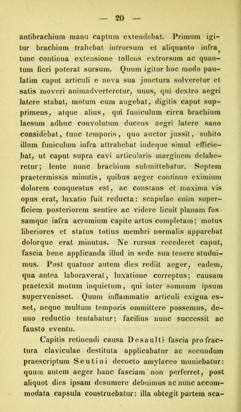 antibrachium manu captum extendebat. Primum igi- tur brachium trahebat introrsum et aliquanto infra^ tunc continua extensione tollens extrorsum ac quan- tum fieri poterat sursum. Ouurn igitur hoc modo pau- latim caput articuli e nova sua junctura solveretur et satis moveri animadverteretur^ unus^ qui dextro aegri latere stabat^ motum eum augebat^ digitis caput sup- primens^ atque alius j qui funiculum circa brachium laesum adhuc convolutum ducens aegri latere sano considebat^ tunc temporis, quo auctor jussit, subito illum funiculum infra attrahebat indeque simul efficie- bat^ ut caput supra cavi articularis marginem dclabe- retur; lente nunc brachium submittebatur. Septeni praetermissis minutis, quibus aeger continuo eximium dolorem conquestus est, ac constans et maxima vis opus erat, luxatio fuit reducta: scapulae enim super- ficiem posteriorem sentire ac videre licuit planam fos- samque infra acromium capite artus completam; motus liberiores et status totius membri normalis apparebat dolorque erat minutus. Ne rursus recederet caput, fascia bene applicanda illud in sede sua tenere studui- mus. Post quatuor autem dies rediit aeger^ eadem, qua antea laboraverat, luxatione correptus; causam praetexit motum inquietum, qui inter somnum ipsum supervenisset. . Quum inflammatio articuli exigua es- set, neque multum temporis ommittere possemus, de- nuo reductio tentabatur; facilius nunc successit ac fausto eventu. Capitis retinendi causa Desaulti fascia pro frac- tura claviculae destituta applicabatur ac secundum praescriptum Seu tini decocto amylaceo muniebatur: quum autem aeger hanc fasciam non perferret, post aliquot dies ipsam desumere debuimus ac nunc accom- modata capsula construebatur: illa obtegit partem sca-