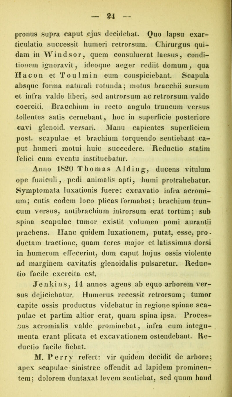 pronus supra caput ejus decidebat. Quo lapsu exar- ticulatio successit humeri retrorsum. Chirurgus qui- dam in Windsor^ quem consuluerat laesus ^ condi- tionem ignoravit^ ideoque aeger rediit domum^ qua Hacon et Toulmin eum conspiciebant. Scapula absque forma naturali rotunda; motus bracchii sursum et infra valde liberi^ sed antrorsum ac retrorsum valde coerciti. Bracchium in recto angulo truncum versus tollentes satis cernebant, hoc in superficie posteriore cavi glenoid. versari. Manu capientes superficiem post, scapulae et brachium torquendo sentiebant ca- put humeri motui huic succedere. Reductio statim felici cum eventu instituebatur. Anno 1820 Thornas Alding, ducens vitulum ope funiculi, pedi animalis apti, humi protrahebatur. Symptomata luxationis fuere: excavatio infra acromi- um; cutis eodem loco plicas formabat; brachium trun- cum versus, antibrachium introrsum erat tortum; sub spina scapulae tumor existit volumen pomi aurantii praebens. Hanc quidem luxationem, putat, esse, pro- ductam tractione, quam teres major et latissimus dorsi in humerum effecerint, dum caput hujus ossis violente ad marginem cavitatis glenoidalis pulsaretur. Reduc- tio facile exercita est. Jenkins, 14 annos agens ab equo arborem ver- sus dejiciebatur. Humerus recessit retrorsum; tumor capite ossis productus videbatur in regione spinae sca- pulae et partim altior erat, quam spina ipsa. Proces- sus acromialis valde prominebat, infra eum integu- menta erant plicata et excavationem ostendebant. Re- ductio facile fiebat. M. Perry refert: vir quidem decidit de arbore; apex scapulae sinistrae offendit ad lapidem prominen- tem; dolorem duntaxat ievem sentiebat, sed quum haud