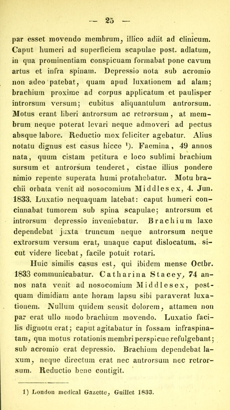 par esset movendo membrum^ illico adiit ad clinicum. Caput humeri ad superficiem scapulae post, adlatum, in qua prominentiam conspicuam formabat pone cavum artus et infra spinam. Depressio nota sub acromio non adeo patebat^ quam apud luxationem ad alam; brachium proxime ad corpus applicatum et paulisper introrsum versum; cubitus aliquantulum antrorsum. 3Iotus erant liberi antrorsum ac retrorsum ^ at mem« brum. neque poterat levari neque admoveri ad pectus absque labore. Reductio mox feliciter agebatur» Alius notatu dignus est casus hicce ^). Faemina , 49 annos nata, quum cistam petitura e loco sublimi brachium sursum et antrorsum tenderet ^ cistae illius pondere nimio repente superata humi protahebatur. 3Iotu bra- chii orbata venit a*d nosocomium 3Iiddlesex, 4. Jun. 1833. Luxatio nequaquam latebat: caput humeri con- cinnabat tumorem sub spina scapulae; antrorsum et introrsum depressio inveniebatur. Brachium laxe dependebat juxta truncum neque antrorsum neque extrorsum versum erat^ unaque caput dislocatum, si- cut videre licebat^ facile potuit rotari. Huic similis casus est^ qui ibidem mense Octbr. 1833 communicabatur. Catharina Stacey^ 74 an- nos nata venit ad nosocomium Middlesex^ post- quam dimidiam ante horam lapsu sibi paraverat luxa- tionem. Nullum quidem sensit dolorem^ attamen non par erat ullo modo brachium movendo. Luxatio faci- lis dignotu erat; caput agitabatur in fossam infraspina- tam^ qua motus rotationis membri perspicue refulgebant; sub acromio erat depressio. Brachium dependebat la- xum^ neque directum erat nec antrorsum nec retror- sum. Reductio bene contio:it. 1) London iiiedical Gazette^ Guillet 1833.