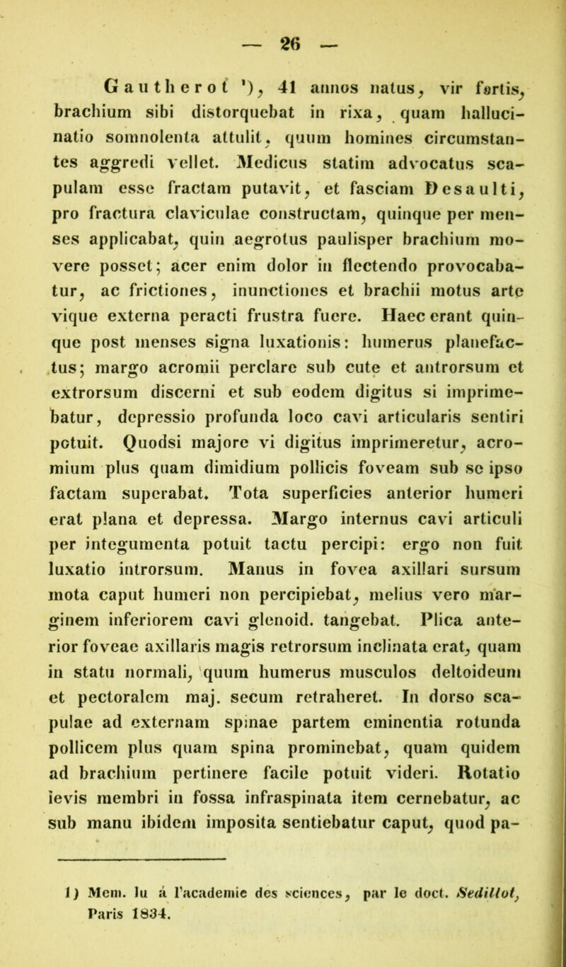 Gautherot 41 amios natus^ vir f«rtis^ brachium sibi distorquebat in rixa, quam halluci- natio somnolenta attulit, quum homines circumstan- tes aggredi vellet. Medicus statim advocatus Sca- pulam esse fractam putavit, et fasciam Desaulti, pro fractura claviculae constructam, quinque per men- ses applicabat, quin aegrotus paulisper brachium mo- vere posset; acer enim dolor in flectendo provocaba- tur, ac frictiones, inunctiones et brachii motus arte vique externa peracti frustra fuere. Haec erant quin- que post menses signa luxationis: humerus planefac- .tus; margo acromii perclare sub cute et antrorsum et extrorsum discerni et sub eodem digitus si imprime- batur, depressio profunda loco cavi articularis sentiri potuit. Quodsi majore vi digitus imprimeretur, acro- mium plus quam dimidium pollicis foveam sub se ipso factam superabat^ Tota superficies anterior humeri erat plana et depressa. Margo internus cavi articuli per integumenta potuit tactu percipi: ergo non fuit luxatio introrsum. Manus in fovea axillari sursum mota caput humeri non percipiebat, melius vero niar- ginem inferiorem cavi glenoid. tangebat. Plica ante- rior foveae axillaris magis retrorsum inclinata erat, quam in statu normali, 'quum humerus musculos deltoideum et pectoralem maj. secum retraheret. In dorso sca- pulae ad externam spinae partem eminentia rotunda pollicem plus quam spina prominebat, quam quidem ad brachium pertinere facile potuit videri. Rotatio ievis membri in fossa infraspinata item cernebatur, ac sub manu ibidem imposita sentiebatur caput, quod pa- J) Mem. Iu a facademie des vvciences, par le doct. Sedilioty Paris 1834.