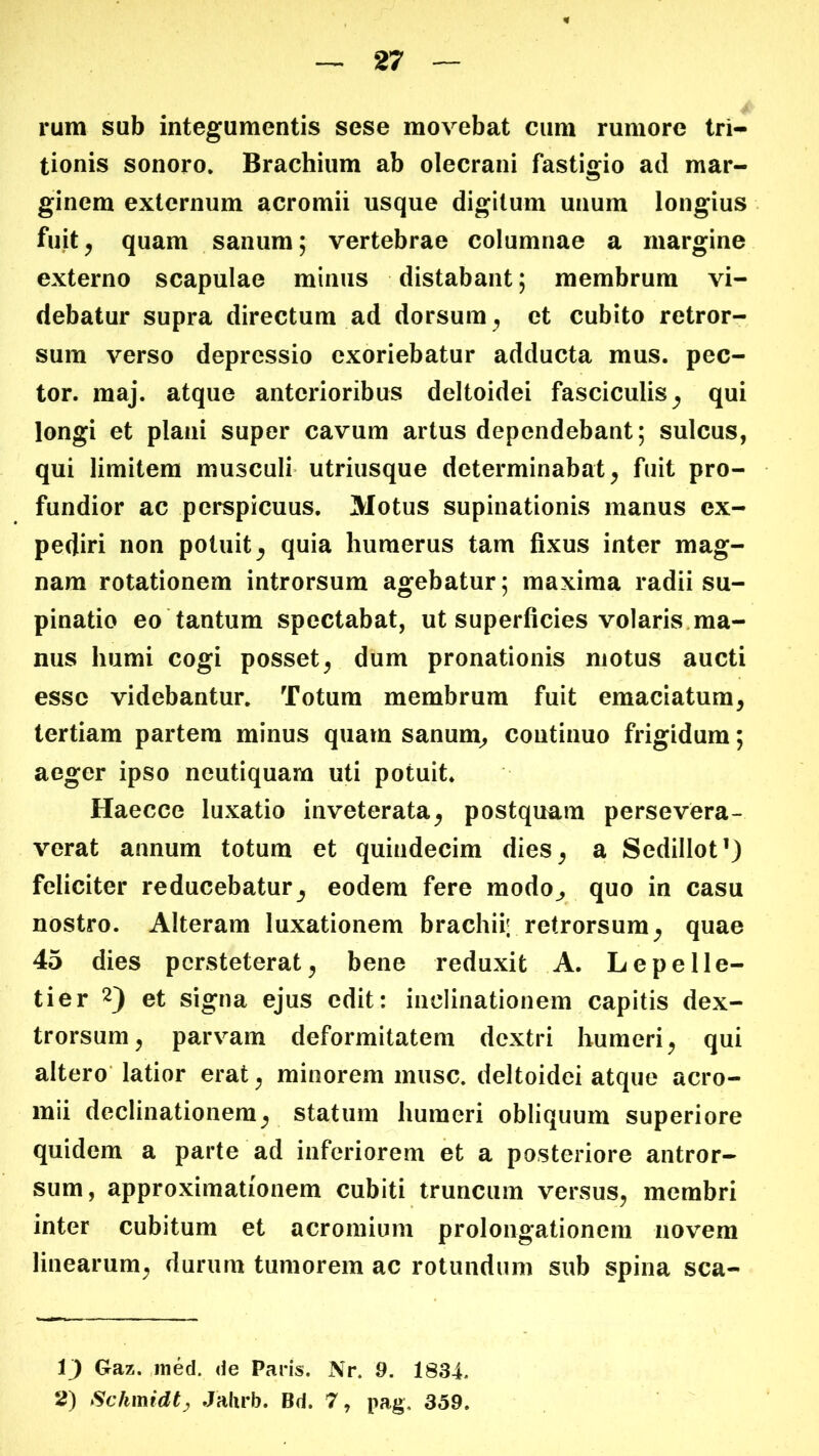 rum sub integumentis sese movebat cum rumore tri- tionis sonoro. Brachium ab olecrani fastigio ad mar- ginem externum acromii usque digitum unum longius fuit ^ quam sanum; vertebrae columnae a margine externo scapulae minus distabant; membrum vi- debatur supra directum ad dorsum^ et cubito retror- sum verso depressio exoriebatur adducta mus. pec- tor. maj. atque anterioribus deltoidei fasciculis^ qui longi et plani super cavum artus dependebant; sulcus, qui limitem musculi* utriusque determinabat^ fuit pro- fundior ac perspicuus. Motus supinationis manus ex- pediri non potuit^ quia humerus tam fixus inter mag- nam rotationem introrsum agebatur; maxima radii su- pinatio eo tantum spectabat, ut superficies volaris.ma- nus humi cogi posset^ dum pronationis motus aucti esse videbantur. Totum membrum fuit emaciatum, tertiam partem minus quam sanum, continuo frigidum; aeger ipso neutiquam uti potuit. Haecce luxatio inveterata, postquam persevera- verat annum totum et quindecim dies, a Sedillot’) feliciter reducebatur, eodem fere modo, quo in casu nostro. Alteram luxationem brachii; retrorsum, quae 45 dies persteterat, bene reduxit A. Lepelle- tier 2) et signa ejus edit: inclinationem capitis dex- trorsum, parvam deformitatem dextri humeri, qui altero latior erat, minorem musc. deltoidei atque acro- mii declinationem, statum humeri obliquum superiore quidem a parte ad inferiorem et a posteriore antror- sum, approximationem cubiti truncum versus, membri inter cubitum et acromium prolongationem novem linearum, durum tumorem ac rotundum sub spina sca- 1) Gaz. iiied. de Paris. Nr. 9. 1834. 2) Schmidt^ Jalirb. Bd. 7, pag. 359.