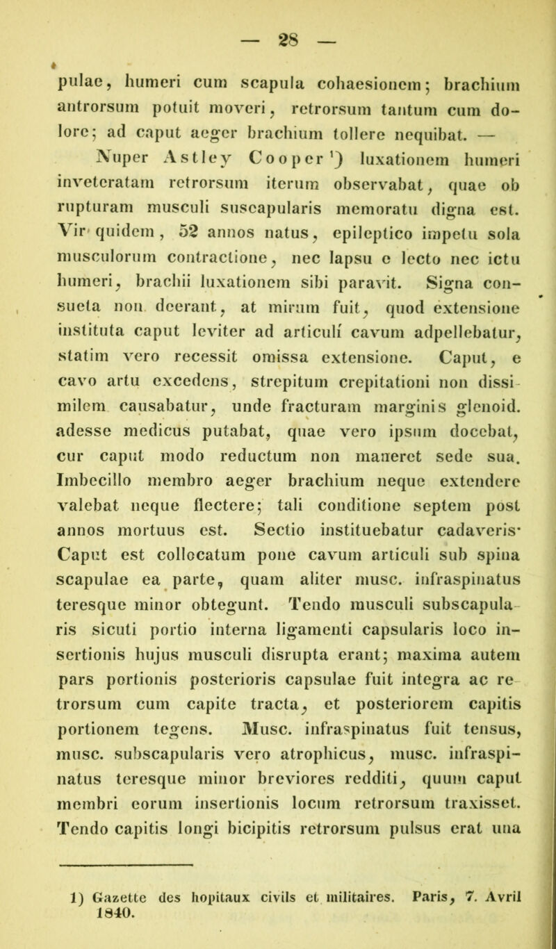 * pulae, humeri cum scapula cohaesioiicm; brachium antrorsum potuit moveri ^ retrorsum tantum cum do- lore; ad caput aeger brachium tollere nequibat. — Auper Astley Cooper^) luxationem humeri inveteratam retrorsum itemur observabat^ quae ob rupturam musculi suscapularis memoratu digna est. Vir» quidem , 52 annos natus ^ epileptico impetu sola musculorum contractione^ nec lapsu e lecto nec ictu humeri^ brachii luxationem sibi paravit. Signa con- sueta non. deerant^ at mirum fuit^ quod extensione instituta caput leviter ad articuli cavum adpellebatur^ statim vero recessit omissa extensione. Caput^ e cavo artu excedens, strepitum crepitationi non dissi- milem. causabatur^ unde fracturam marginis glcnoid. adesse medicus putabat., quae vero ipsum docebat^ cur caput modo reductum non maneret sede sua. Imbecillo membro aeger brachium neque extendere valebat neque flectere; tali conditione septem post annos mortuus est. Sectio instituebatur cadaveris* Caput est collocatum pone cavum articuli sub spina scapulae ea parte, quam aliter musc. infraspinatus teresque minor obtegunt. Tendo musculi subscapula- ris sicuti portio interna ligamenti capsularis loco in- sertionis hujus musculi disrupta erant; maxima autem pars portionis posterioris capsulae fuit integra ac re- trorsum cum capite tracta^ et posteriorem capitis portionem tegens. 31usc. infraspinatus fuit tensus, musc. subscapularis vero atrophicus^ musc. infraspi- natus teresque minor breviores redditi^ quum caput membri eorum insertionis locum retrorsum traxisset. Tendo capitis longi bicipitis retrorsum pulsus erat una 1) Gazette des Iiopitaux civiis et militaires. Paris, 7. Avril 1840.