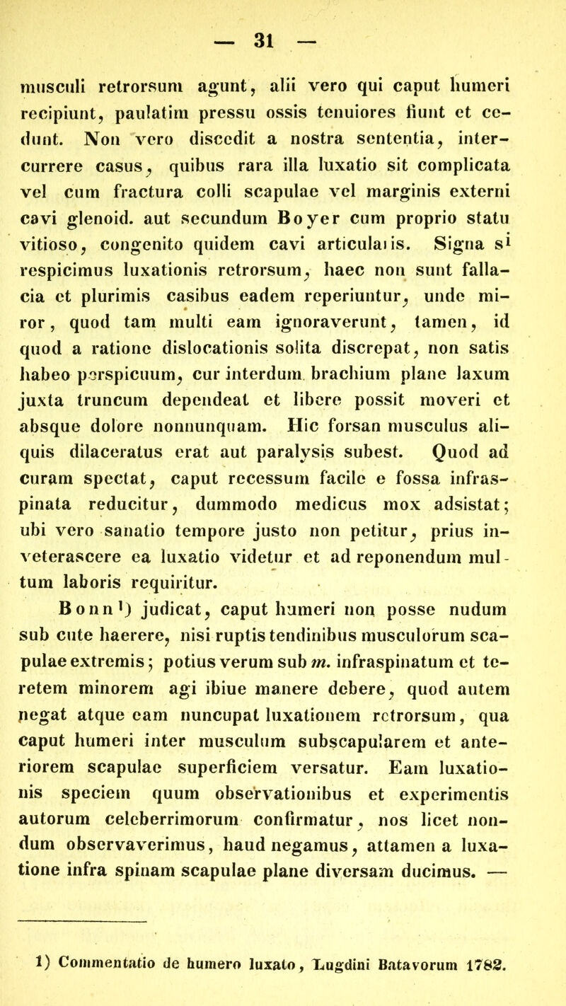 musculi retrorsum agunt , alii vero qui caput humeri recipiunt, paulatim pressu ossis tenuiores fiunt et ce- dunt. Non vero discedit a nostra sententia, inter- currere casus quibus rara illa luxatio sit complicata vel cum fractura colli scapulae vel marginis externi cavi glenoid. aut secundum Boyer cum proprio statu • vitioso, congenito quidem cavi articulaiis. Signa s^ respicimus luxationis retrorsum^ haec non sunt falla- cia et plurimis casibus eadem reperiuntur^ unde mi- ror , quod tam multi eam ignoraverunt, tamen, id quod a ratione dislocationis solita discrepat, non satis habeo porspicuum, cur interdum, brachium plane laxum juxta truncum dependeat et libere possit moveri et absque dolore nonnunqiiam. Hic forsan musculus ali- quis dilaceratus erat aut paralysis subest. Quod ad curam spectat, caput recessum facile e fossa infras- pinata reducitur, dummodo medicus mox adsistat; ubi vero sanatio tempore justo non petitur^ prius in- veterascere ea luxatio videtur et ad reponendum mul- tum laboris requiritur. BonnO judicat, caput humeri non posse nudum sub cute haerere, nisi ruptis tendinibus musculorum sca- pulae extremis; potius verum sub infraspinatum et te- retem minorem agi ibiue manere debere, quod autem ficgat atque eam nuncupat luxationem retrorsum, qua caput humeri inter musculum subscapularem et ante- riorem scapulae superficiem versatur. Eam luxatio- nis speciem quum observationibus et experimentis autorum celeberrimorum confirmatur, nos licet non- dum observaverimus, haud negamus, attamen a luxa- tione infra spinam scapulae plane diversam ducimus. — 1) Commentatio de humero luxato, Xugdini B<atavorum 1783.