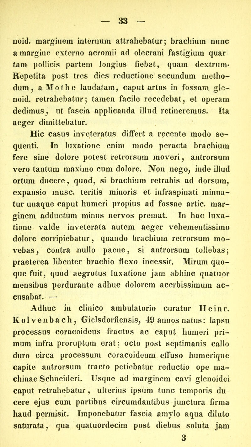 noid. marginem inttoium attrahebatur; brachium nuiic a margine externo acromii ad olecrani fastigium quar- tam pollicis partem longius fiebat, quam dextrum* Repetita post tres dies reductione secundum metho- dum^ aMothe laudatam, caput artus in fossam gle- iioid. retrahebatur; tamen facile recedebat, et operam dedimus, ut fascia applicanda illud retineremus. Ita aeger dimittebatur. Hic casus inveteratus differt a recente modo se- quenti. In luxatione enim modo peracta brachium fere sine dolore potest retrorsum moveri, antrorsum vero tantum maximo cum dolore. Non nego, inde illud ortum ducere, quod, si brachium retrahis ad dorsum, expansio musc. teritis minoris et infraspinati minua- tur unaque caput humeri propius ad fossae artic. mar- ginem adductum minus nervos premat. In hac luxa- tione valde inveterata autem aeger vehementissimo dolore corripiebatur, quando brachium retrorsum mo- vebas, contra nullo paene, si antrorsum tollebas; praeterea libenter brachio flexo incessit. Mirum quo- que fuit, quod aegrotus luxatione jam abhinc quatupr mensibus perdurante adhuc dolorem acerbissimum ac- cusabat. — Adhuc in clinico ambulatorio curatur Heinr. Kolveiibach, Gielsdorfiensis, 49 annos natus: lapsu processus coracoideus fractus ac caput humeri pri- mum infra proruptum erat; octo post septimanis callo duro circa processum coracoideum effuso humerique capite antrorsum tracto petiebatur reductio ope ma- chinae Schneideri. Usque ad marginem cavi glenoidei caput retrahebatur, ulterius ipsum tunc temporis du- cere ejus cum partibus circumdantibus junctura firma haud permisit. Imponebatur fascia amylo aqua diluto saturata, qua quatuordecim post diebus soluta jam 3