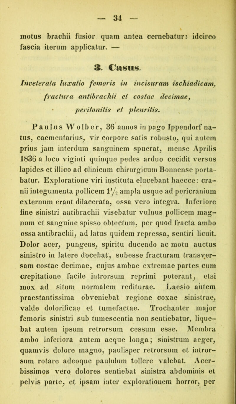 motus brachii fusior quam antea cernebatur: idcirco fascia iterum applicatur, — Inveterata luxatio femoris in incisuram ischiadicam^ fractura antihrachii et costae decimae^ • peritonitis et pleuritis. Paulus Wolber^ 36 annos in pago Ippendorf na- tus, caementarius^ vir corpore satis robusto^ qui autem prius jam interdum sanguinem spuerat^ mense Aprilis 1836 a loco viginti quinque pedes arduo cecidit versus lapides et illico ad clinicum chirurgicum Bonnense porta- batur. Exploratione viri instituta elucebant haccce: cra- nii integumenta pollicem V|^ ampla usque ad pericranium externum erant dilacerata^ ossa vero integra. Inferiore fine sinistri antibrachii visebatur vulnus pollicem mag- num et sanguine spisso obtectum^ per quod fracta ambo ossa antibrachii^ ad latus quidem repressa^ sentiri licuit. Dolor acer^ pungens^ spiritu ducendo ac motu auctus sinistro in latere docebat^ subesse fracturam transver- sam costae decimae^ cujus ambae extremae partes cum crepitatione facile introrsum reprimi poterant^ etsi mox ad situm normalem rediturae. Laesio aiitem praestantissima obveniebat regione coxae sinistrae^ valde dolorificae et tumefactae. Trochanter major femoris sinistri sub tumescentia non sentiebatur, lique- bat autem ipsum retrorsum cessum esse. 31cmbra ambo inferiora autem aeque longa; sinistrum aeger, quamvis dolore magno, paulisper retrorsum et intror- sum rotare adeoque paululum tollere valebat. Acer- bissimos vero, dolores sentiebat sinistra abdominis et pelvis parte, et ipsam inter explorationem horror, per